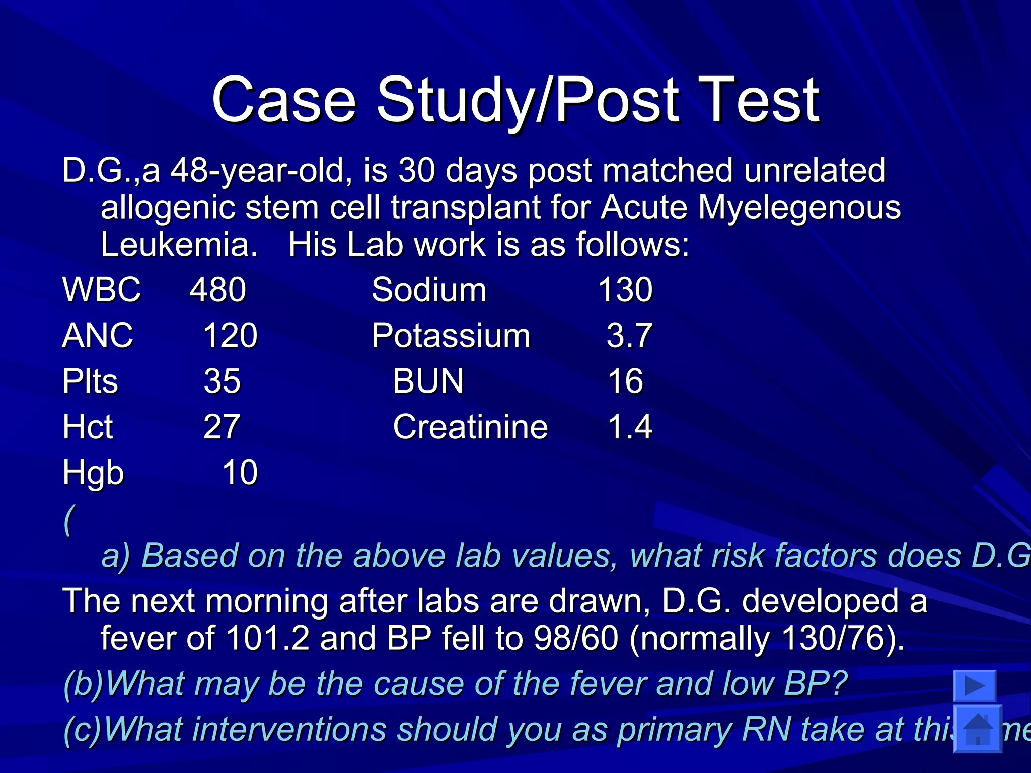 CCaassee SSttuuddyy//PPoosstt TTeesstt 
DD..GG..,,aa 4488--yyeeaarr--oolldd,, iiss 3300 ddaayyss ppoosstt mmaattcchheedd uunnrreellaatteedd 
aallllooggeenniicc sstteemm cceellll ttrraannssppllaanntt ffoorr AAccuuttee MMyyeelleeggeennoouuss 
LLeeuukkeemmiiaa.. HHiiss LLaabb wwoorrkk iiss aass ffoolllloowwss:: 
WWBBCC 448800 SSooddiiuumm 113300 
AANNCC 112200 PPoottaassssiiuumm 33..77 
PPllttss 3355 BBUUNN 1166 
HHcctt 2277 CCrreeaattiinniinnee 11..44 
HHggbb 1100 
(( 
aa)) BBaasseedd oonn tthhee aabboovvee llaabb vvaalluueess,, wwhhaatt rriisskk ffaaccttoorrss ddooeess DD..GG.. TThhee nneexxtt mmoorrnniinngg aafftteerr llaabbss aarree ddrraawwnn,, DD..GG.. ddeevveellooppeedd aa 
ffeevveerr ooff 110011..22 aanndd BBPP ffeellll ttoo 9988//6600 ((nnoorrmmaallllyy 113300//7766)).. 
((bb))WWhhaatt mmaayy bbee tthhee ccaauussee ooff tthhee ffeevveerr aanndd llooww BBPP?? 
((cc))WWhhaatt iinntteerrvveennttiioonnss sshhoouulldd yyoouu aass pprriimmaarryy RRNN ttaakkee aatt tthhiiss ttiimmee?? 
 