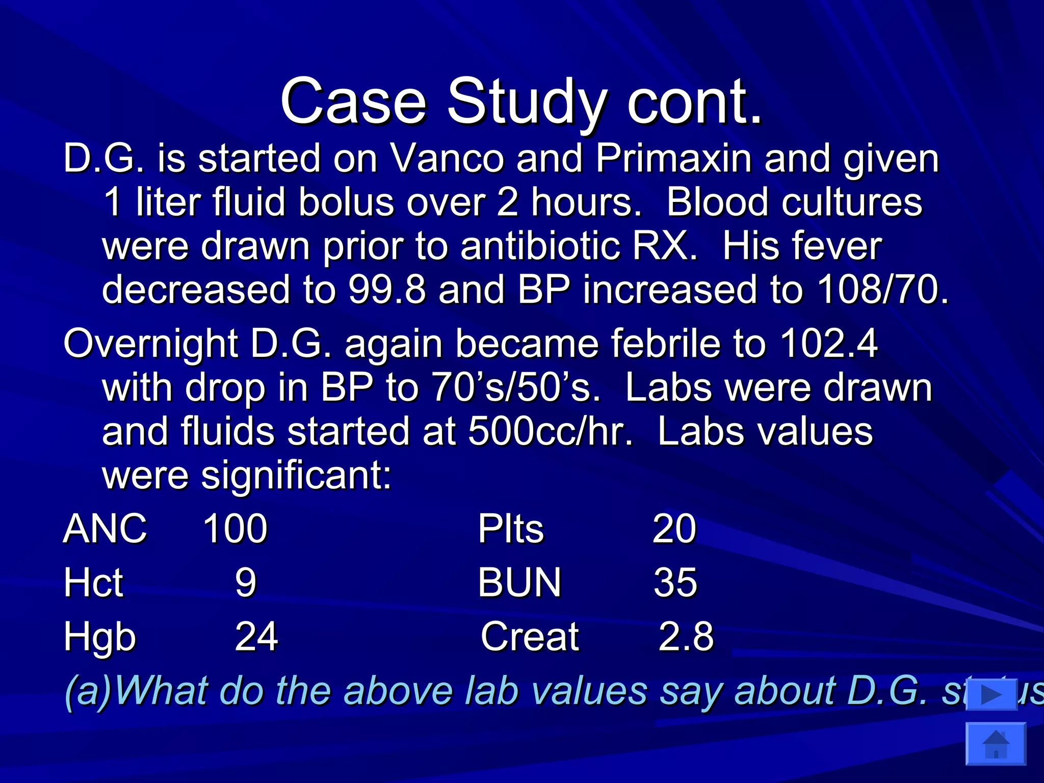 CCaassee SSttuuddyy ccoonntt.. 
DD..GG.. iiss ssttaarrtteedd oonn VVaannccoo aanndd PPrriimmaaxxiinn aanndd ggiivveenn 
11 lliitteerr fflluuiidd bboolluuss oovveerr 22 hhoouurrss.. BBlloooodd ccuullttuurreess 
wweerree ddrraawwnn pprriioorr ttoo aannttiibbiioottiicc RRXX.. HHiiss ffeevveerr 
ddeeccrreeaasseedd ttoo 9999..88 aanndd BBPP iinnccrreeaasseedd ttoo 110088//7700.. 
OOvveerrnniigghhtt DD..GG.. aaggaaiinn bbeeccaammee ffeebbrriillee ttoo 110022..44 
wwiitthh ddrroopp iinn BBPP ttoo 7700’’ss//5500’’ss.. LLaabbss wweerree ddrraawwnn 
aanndd fflluuiiddss ssttaarrtteedd aatt 550000cccc//hhrr.. LLaabbss vvaalluueess 
wweerree ssiiggnniiffiiccaanntt:: 
AANNCC 110000 PPllttss 2200 
HHcctt 99 BBUUNN 3355 
HHggbb 2244 CCrreeaatt 22..88 
((aa))WWhhaatt ddoo tthhee aabboovvee llaabb vvaalluueess ssaayy aabboouutt DD..GG.. ssttaattuuss??  