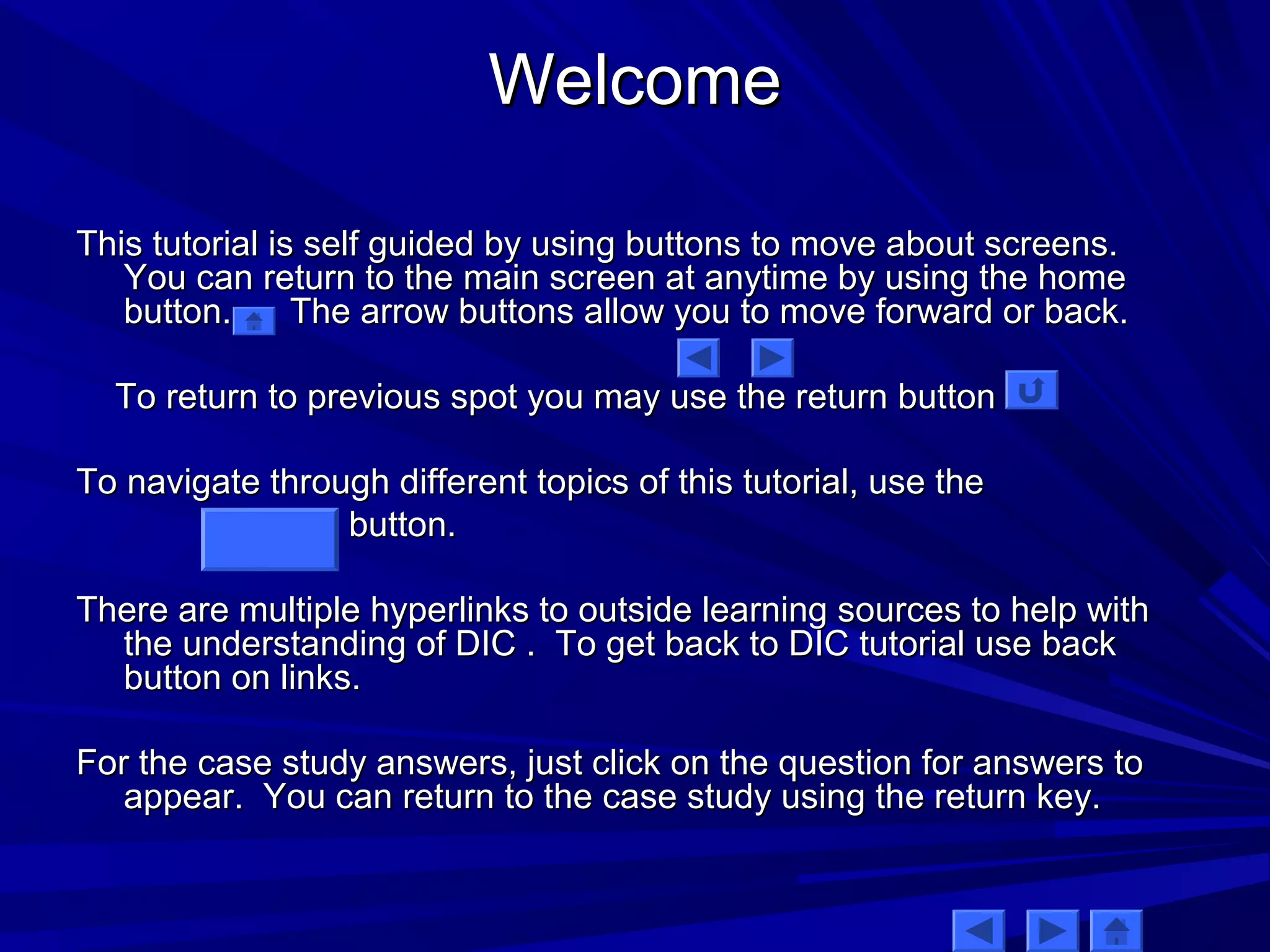 WWeellccoommee 
TThhiiss ttuuttoorriiaall iiss sseellff gguuiiddeedd bbyy uussiinngg bbuuttttoonnss ttoo mmoovvee aabboouutt ssccrreeeennss.. 
YYoouu ccaann rreettuurrnn ttoo tthhee mmaaiinn ssccrreeeenn aatt aannyyttiimmee bbyy uussiinngg tthhee hhoommee 
bbuuttttoonn.. TThhee aarrrrooww bbuuttttoonnss aallllooww yyoouu ttoo mmoovvee ffoorrwwaarrdd oorr bbaacckk.. 
TToo rreettuurrnn ttoo pprreevviioouuss ssppoott yyoouu mmaayy uussee tthhee rreettuurrnn bbuuttttoonn 
TToo nnaavviiggaattee tthhrroouugghh ddiiffffeerreenntt ttooppiiccss ooff tthhiiss ttuuttoorriiaall,, uussee tthhee 
bbuuttttoonn.. 
TThheerree aarree mmuullttiippllee hhyyppeerrlliinnkkss ttoo oouuttssiiddee lleeaarrnniinngg ssoouurrcceess ttoo hheellpp wwiitthh 
tthhee uunnddeerrssttaannddiinngg ooff DDIICC .. TToo ggeett bbaacckk ttoo DDIICC ttuuttoorriiaall uussee bbaacckk 
bbuuttttoonn oonn lliinnkkss.. 
FFoorr tthhee ccaassee ssttuuddyy aannsswweerrss,, jjuusstt cclliicckk oonn tthhee qquueessttiioonn ffoorr aannsswweerrss ttoo 
aappppeeaarr.. YYoouu ccaann rreettuurrnn ttoo tthhee ccaassee ssttuuddyy uussiinngg tthhee rreettuurrnn kkeeyy.. 
 