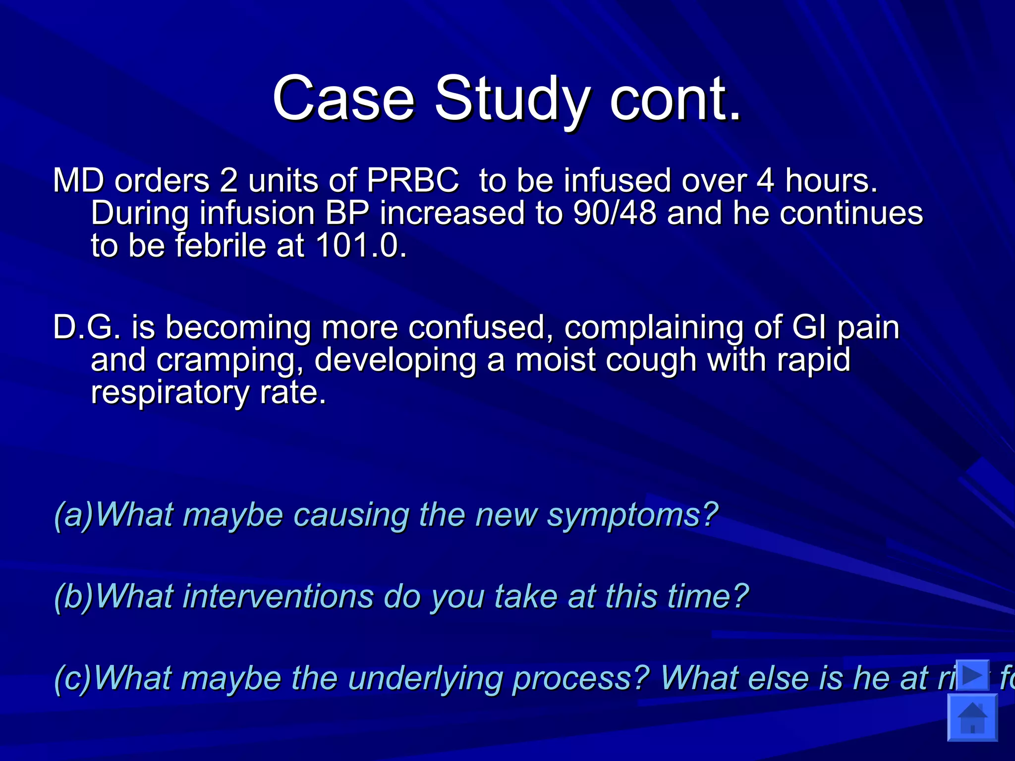 CCaassee SSttuuddyy ccoonntt.. 
MMDD oorrddeerrss 22 uunniittss ooff PPRRBBCC ttoo bbee iinnffuusseedd oovveerr 44 hhoouurrss.. 
DDuurriinngg iinnffuussiioonn BBPP iinnccrreeaasseedd ttoo 9900//4488 aanndd hhee ccoonnttiinnuueess 
ttoo bbee ffeebbrriillee aatt 110011..00.. 
DD..GG.. iiss bbeeccoommiinngg mmoorree ccoonnffuusseedd,, ccoommppllaaiinniinngg ooff GGII ppaaiinn 
aanndd ccrraammppiinngg,, ddeevveellooppiinngg aa mmooiisstt ccoouugghh wwiitthh rraappiidd 
rreessppiirraattoorryy rraattee.. 
((aa))WWhhaatt mmaayybbee ccaauussiinngg tthhee nneeww ssyymmppttoommss?? 
((bb))WWhhaatt iinntteerrvveennttiioonnss ddoo yyoouu ttaakkee aatt tthhiiss ttiimmee?? 
((cc))WWhhaatt mmaayybbee tthhee uunnddeerrllyyiinngg pprroocceessss?? WWhhaatt eellssee iiss hhee aatt rriisskk ffoorr?? 
 