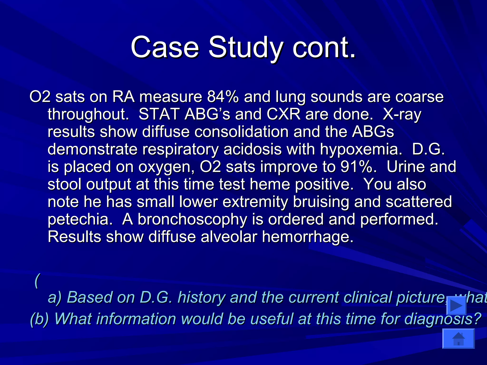 CCaassee SSttuuddyy ccoonntt.. 
OO22 ssaattss oonn RRAA mmeeaassuurree 8844%% aanndd lluunngg ssoouunnddss aarree ccooaarrssee 
tthhrroouugghhoouutt.. SSTTAATT AABBGG’’ss aanndd CCXXRR aarree ddoonnee.. XX--rraayy 
rreessuullttss sshhooww ddiiffffuussee ccoonnssoolliiddaattiioonn aanndd tthhee AABBGGss 
ddeemmoonnssttrraattee rreessppiirraattoorryy aacciiddoossiiss wwiitthh hhyyppooxxeemmiiaa.. DD..GG.. 
iiss ppllaacceedd oonn ooxxyyggeenn,, OO22 ssaattss iimmpprroovvee ttoo 9911%%.. UUrriinnee aanndd 
ssttooooll oouuttppuutt aatt tthhiiss ttiimmee tteesstt hheemmee ppoossiittiivvee.. YYoouu aallssoo 
nnoottee hhee hhaass ssmmaallll lloowweerr eexxttrreemmiittyy bbrruuiissiinngg aanndd ssccaatttteerreedd 
ppeetteecchhiiaa.. AA bbrroonncchhoossccoopphhyy iiss oorrddeerreedd aanndd ppeerrffoorrmmeedd.. 
RReessuullttss sshhooww ddiiffffuussee aallvveeoollaarr hheemmoorrrrhhaaggee.. 
(( 
aa)) BBaasseedd oonn DD..GG.. hhiissttoorryy aanndd tthhee ccuurrrreenntt cclliinniiccaall ppiiccttuurree,, wwhhaatt ((bb)) WWhhaatt iinnffoorrmmaattiioonn wwoouulldd bbee uusseeffuull aatt tthhiiss ttiimmee ffoorr ddiiaaggnnoossiiss?? 
 