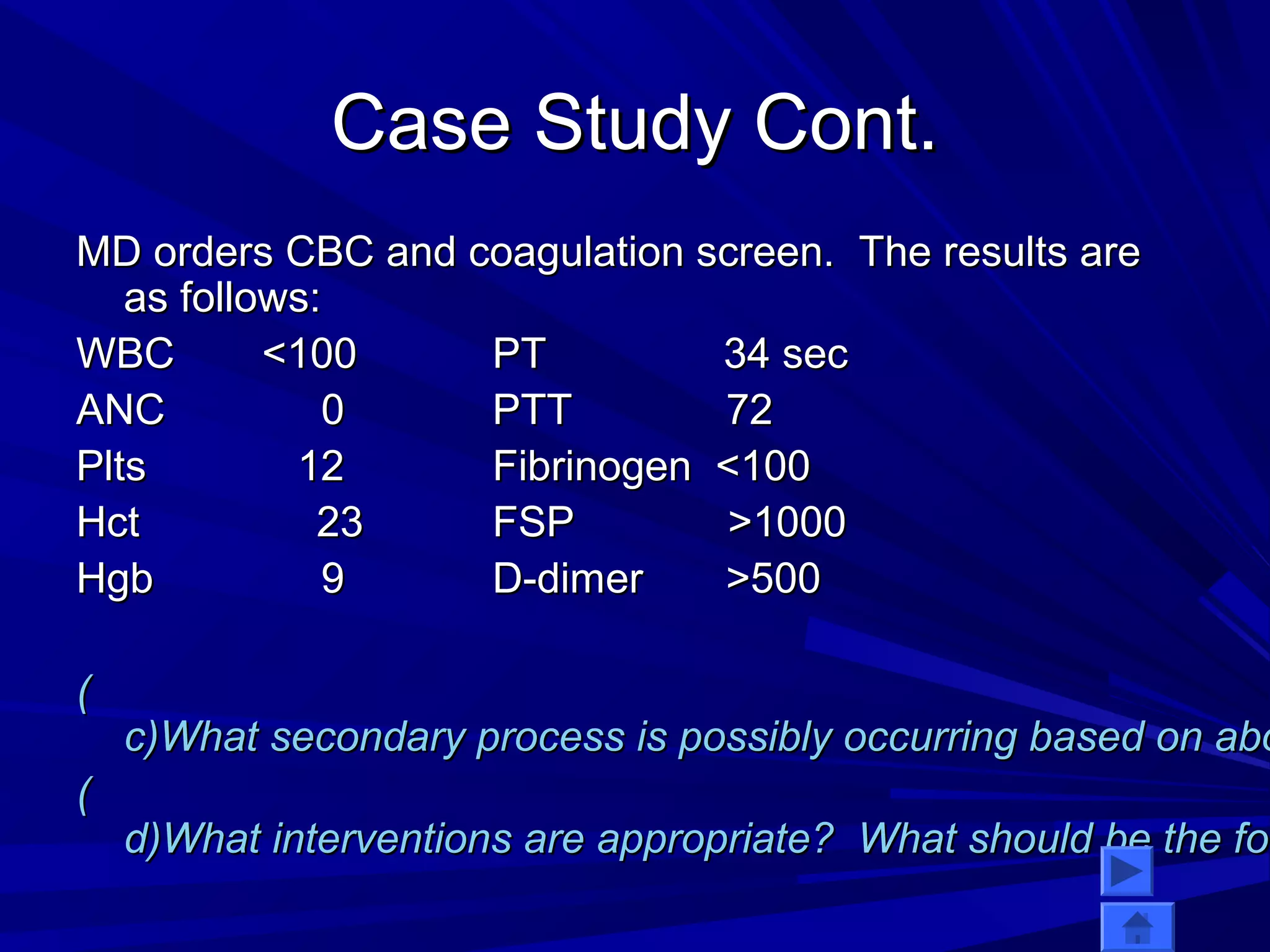 CCaassee SSttuuddyy CCoonntt.. 
MMDD oorrddeerrss CCBBCC aanndd ccooaagguullaattiioonn ssccrreeeenn.. TThhee rreessuullttss aarree 
aass ffoolllloowwss:: 
WWBBCC <<110000 PPTT 3344 sseecc 
AANNCC 00 PPTTTT 7722 
PPllttss 1122 FFiibbrriinnooggeenn <<110000 
HHcctt 2233 FFSSPP >>11000000 
HHggbb 99 DD--ddiimmeerr >>550000 
(( 
cc))WWhhaatt sseeccoonnddaarryy pprroocceessss iiss ppoossssiibbllyy ooccccuurrrriinngg bbaasseedd oonn aabboovvee (( 
dd))WWhhaatt iinntteerrvveennttiioonnss aarree aapppprroopprriiaattee?? WWhhaatt sshhoouulldd bbee tthhee ffooccuuss  