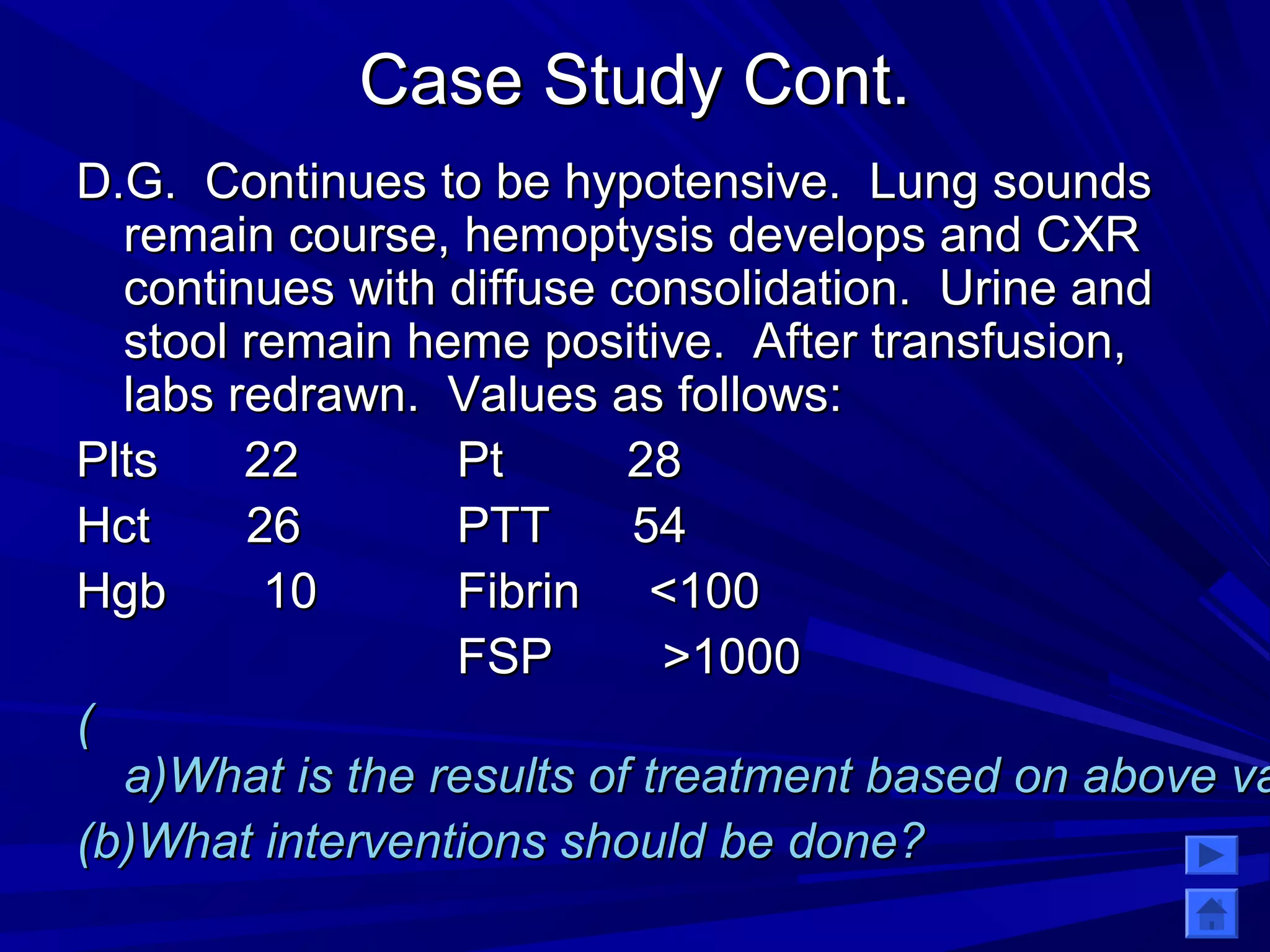 CCaassee SSttuuddyy CCoonntt.. 
DD..GG.. CCoonnttiinnuueess ttoo bbee hhyyppootteennssiivvee.. LLuunngg ssoouunnddss 
rreemmaaiinn ccoouurrssee,, hheemmooppttyyssiiss ddeevveellooppss aanndd CCXXRR 
ccoonnttiinnuueess wwiitthh ddiiffffuussee ccoonnssoolliiddaattiioonn.. UUrriinnee aanndd 
ssttooooll rreemmaaiinn hheemmee ppoossiittiivvee.. AAfftteerr ttrraannssffuussiioonn,, 
llaabbss rreeddrraawwnn.. VVaalluueess aass ffoolllloowwss:: 
PPllttss 2222 PPtt 2288 
HHcctt 2266 PPTTTT 5544 
HHggbb 1100 FFiibbrriinn <<110000 
FFSSPP >>11000000 
(( 
aa))WWhhaatt iiss tthhee rreessuullttss ooff ttrreeaattmmeenntt bbaasseedd oonn aabboovvee vvaalluueess?? 
((bb))WWhhaatt iinntteerrvveennttiioonnss sshhoouulldd bbee ddoonnee?? 
 