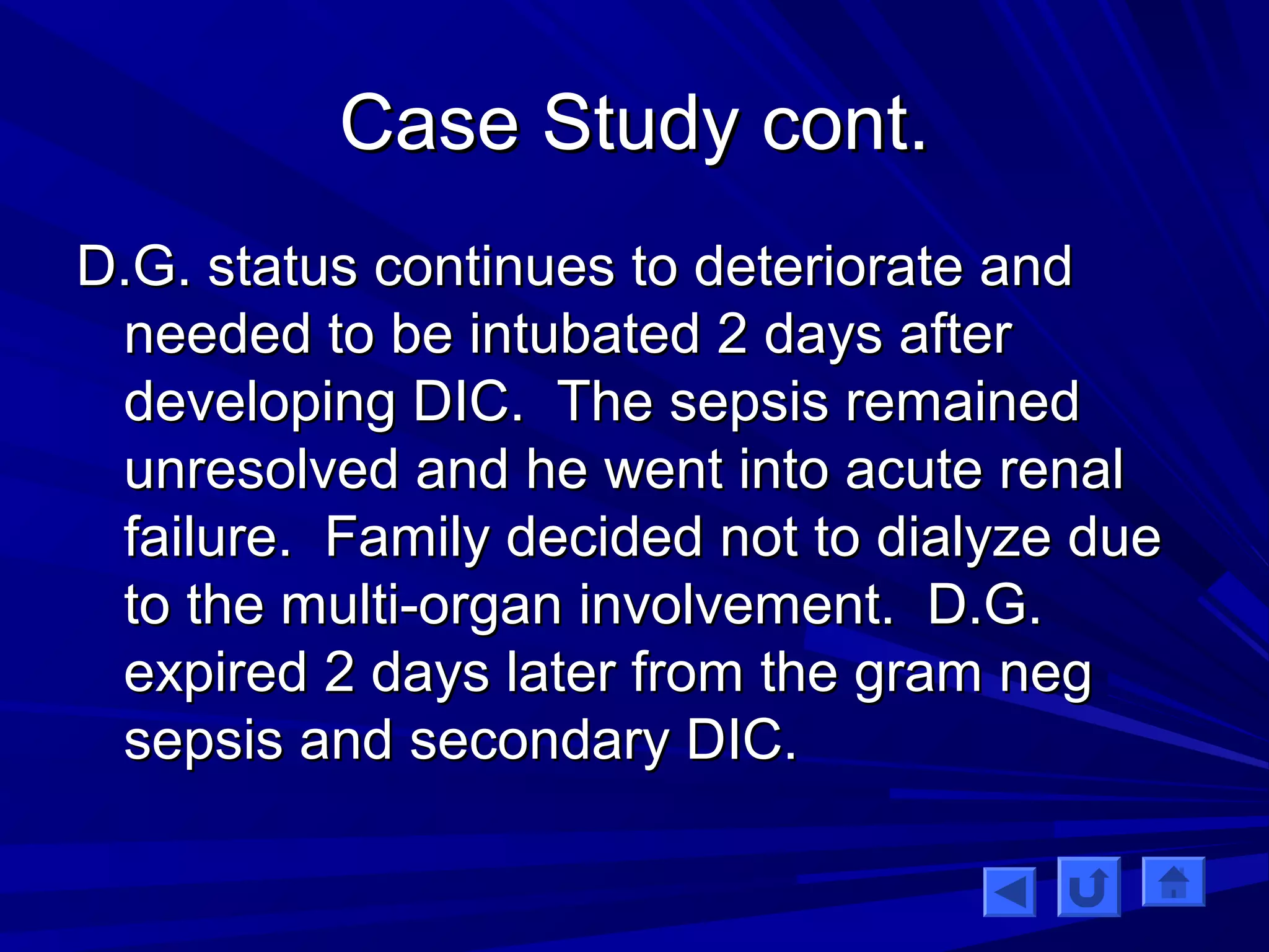 CCaassee SSttuuddyy ccoonntt.. 
DD..GG.. ssttaattuuss ccoonnttiinnuueess ttoo ddeetteerriioorraattee aanndd 
nneeeeddeedd ttoo bbee iinnttuubbaatteedd 22 ddaayyss aafftteerr 
ddeevveellooppiinngg DDIICC.. TThhee sseeppssiiss rreemmaaiinneedd 
uunnrreessoollvveedd aanndd hhee wweenntt iinnttoo aaccuuttee rreennaall 
ffaaiilluurree.. FFaammiillyy ddeecciiddeedd nnoott ttoo ddiiaallyyzzee dduuee 
ttoo tthhee mmuullttii--oorrggaann iinnvvoollvveemmeenntt.. DD..GG.. 
eexxppiirreedd 22 ddaayyss llaatteerr ffrroomm tthhee ggrraamm nneegg 
sseeppssiiss aanndd sseeccoonnddaarryy DDIICC.. 
 