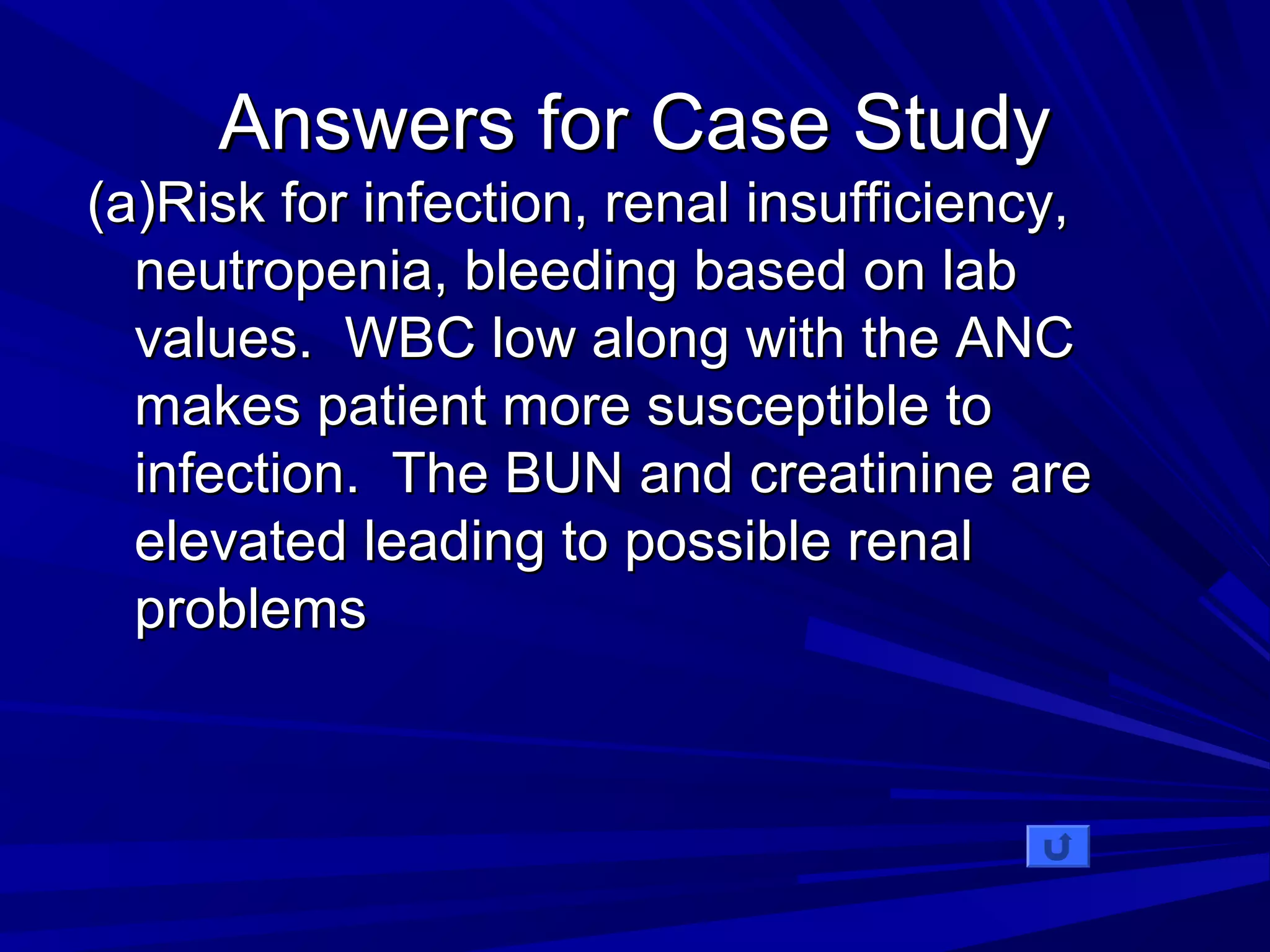 AAnnsswweerrss ffoorr CCaassee SSttuuddyy 
((aa))RRiisskk ffoorr iinnffeeccttiioonn,, rreennaall iinnssuuffffiicciieennccyy,, 
nneeuuttrrooppeenniiaa,, bblleeeeddiinngg bbaasseedd oonn llaabb 
vvaalluueess.. WWBBCC llooww aalloonngg wwiitthh tthhee AANNCC 
mmaakkeess ppaattiieenntt mmoorree ssuusscceeppttiibbllee ttoo 
iinnffeeccttiioonn.. TThhee BBUUNN aanndd ccrreeaattiinniinnee aarree 
eelleevvaatteedd lleeaaddiinngg ttoo ppoossssiibbllee rreennaall 
pprroobblleemmss 
 