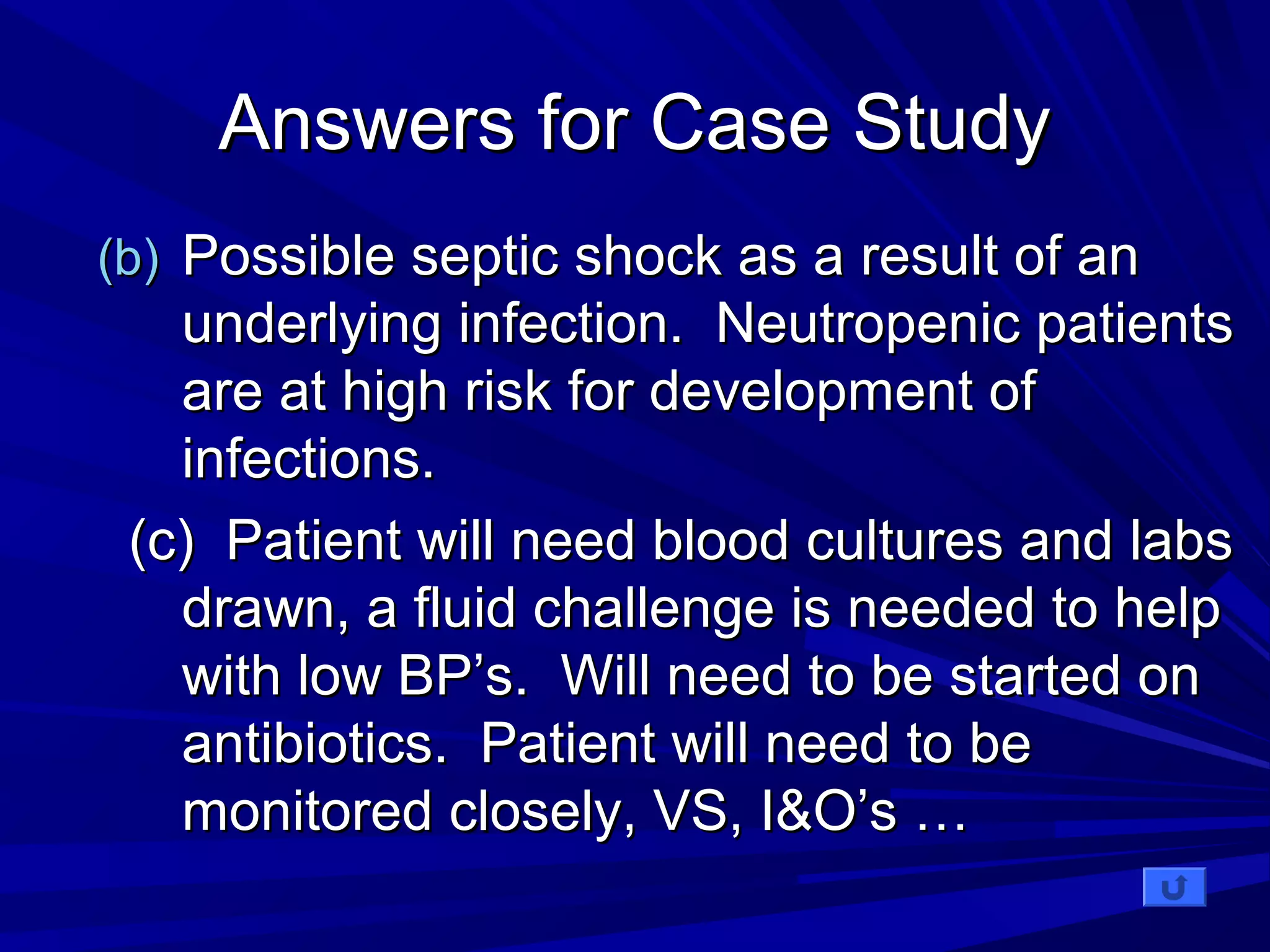 AAnnsswweerrss ffoorr CCaassee SSttuuddyy 
((bb)) PPoossssiibbllee sseeppttiicc sshhoocckk aass aa rreessuulltt ooff aann 
uunnddeerrllyyiinngg iinnffeeccttiioonn.. NNeeuuttrrooppeenniicc ppaattiieennttss 
aarree aatt hhiigghh rriisskk ffoorr ddeevveellooppmmeenntt ooff 
iinnffeeccttiioonnss.. 
((cc)) PPaattiieenntt wwiillll nneeeedd bblloooodd ccuullttuurreess aanndd llaabbss 
ddrraawwnn,, aa fflluuiidd cchhaalllleennggee iiss nneeeeddeedd ttoo hheellpp 
wwiitthh llooww BBPP’’ss.. WWiillll nneeeedd ttoo bbee ssttaarrtteedd oonn 
aannttiibbiioottiiccss.. PPaattiieenntt wwiillll nneeeedd ttoo bbee 
mmoonniittoorreedd cclloosseellyy,, VVSS,, II&&OO’’ss …… 
 