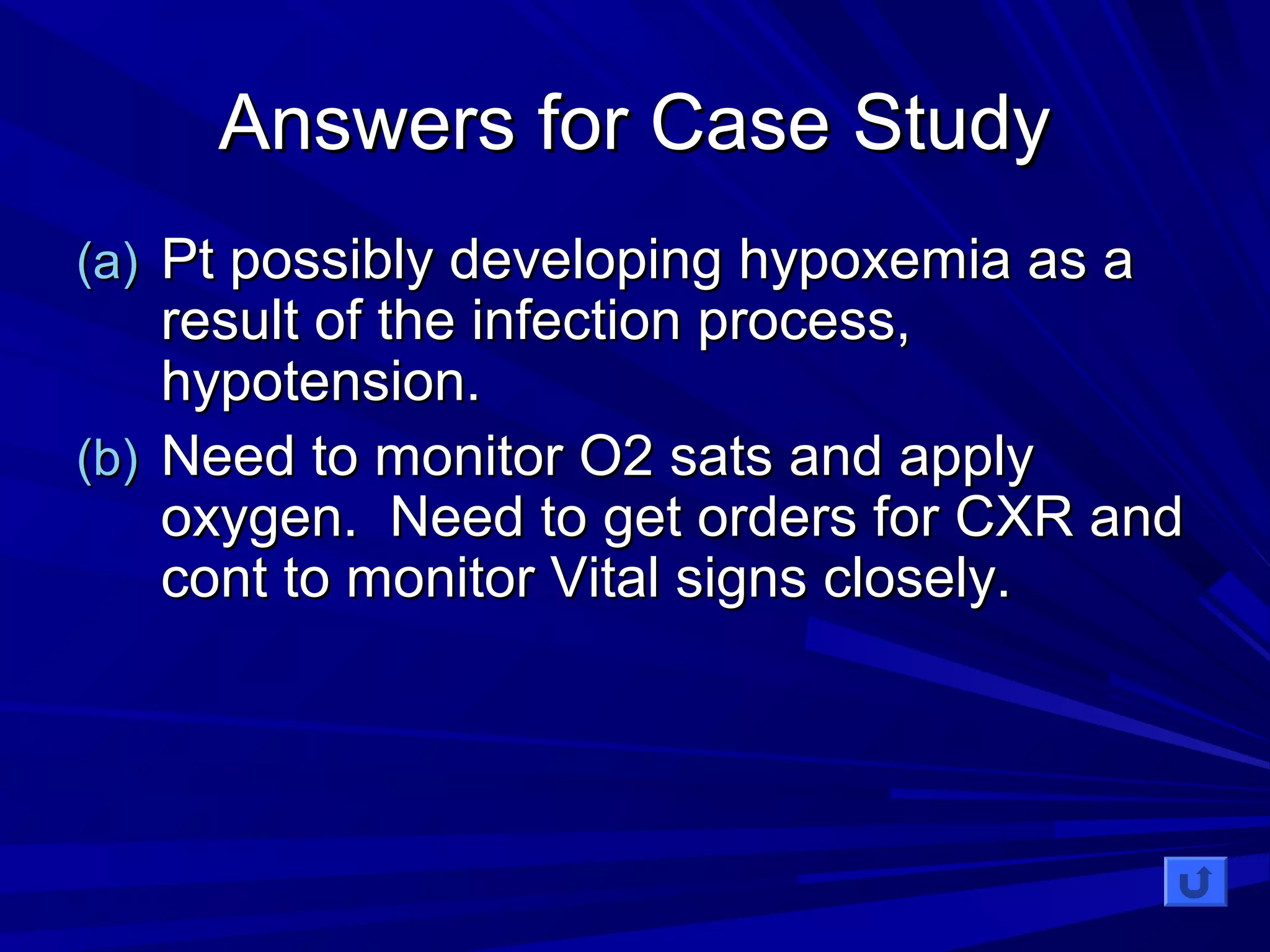 AAnnsswweerrss ffoorr CCaassee SSttuuddyy 
((aa)) PPtt ppoossssiibbllyy ddeevveellooppiinngg hhyyppooxxeemmiiaa aass aa 
rreessuulltt ooff tthhee iinnffeeccttiioonn pprroocceessss,, 
hhyyppootteennssiioonn.. 
((bb)) NNeeeedd ttoo mmoonniittoorr OO22 ssaattss aanndd aappppllyy 
ooxxyyggeenn.. NNeeeedd ttoo ggeett oorrddeerrss ffoorr CCXXRR aanndd 
ccoonntt ttoo mmoonniittoorr VViittaall ssiiggnnss cclloosseellyy.. 
 