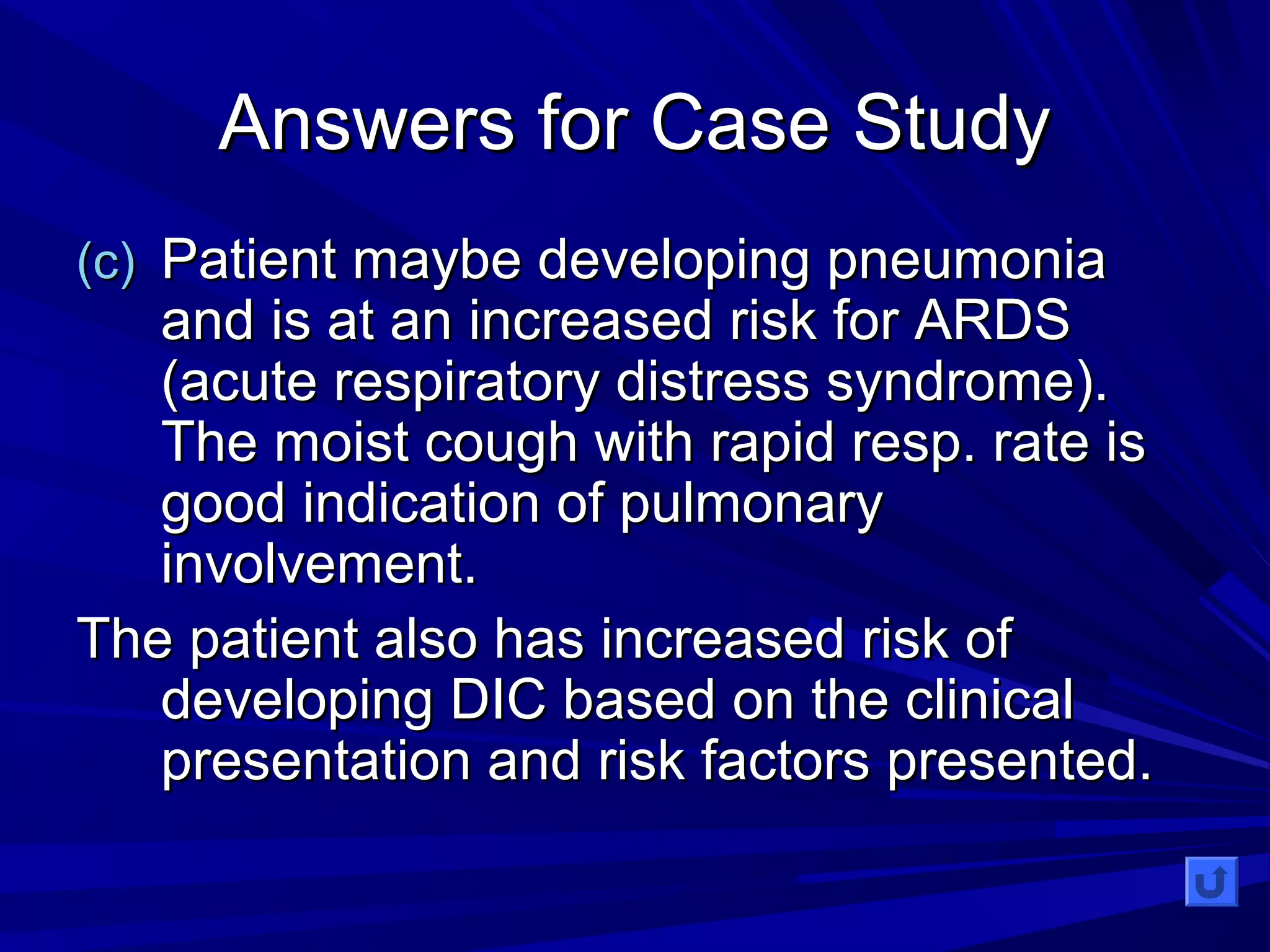 AAnnsswweerrss ffoorr CCaassee SSttuuddyy 
((cc)) PPaattiieenntt mmaayybbee ddeevveellooppiinngg ppnneeuummoonniiaa 
aanndd iiss aatt aann iinnccrreeaasseedd rriisskk ffoorr AARRDDSS 
((aaccuuttee rreessppiirraattoorryy ddiissttrreessss ssyynnddrroommee)).. 
TThhee mmooiisstt ccoouugghh wwiitthh rraappiidd rreesspp.. rraattee iiss 
ggoooodd iinnddiiccaattiioonn ooff ppuullmmoonnaarryy 
iinnvvoollvveemmeenntt.. 
TThhee ppaattiieenntt aallssoo hhaass iinnccrreeaasseedd rriisskk ooff 
ddeevveellooppiinngg DDIICC bbaasseedd oonn tthhee cclliinniiccaall 
pprreesseennttaattiioonn aanndd rriisskk ffaaccttoorrss pprreesseenntteedd.. 
 