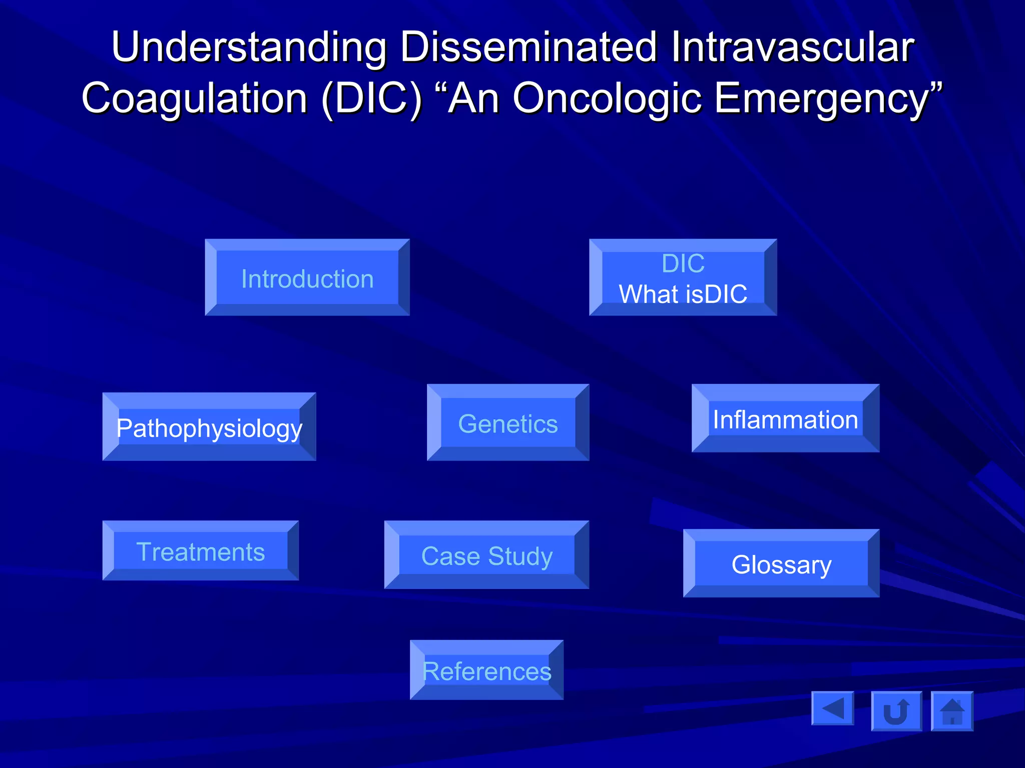 UUnnddeerrssttaannddiinngg DDiisssseemmiinnaatteedd IInnttrraavvaassccuullaarr 
CCooaagguullaattiioonn ((DDIICC)) ““AAnn OOnnccoollooggiicc EEmmeerrggeennccyy”” 
Introduction 
Pathophysiology 
Genetics 
Treatments Case Study Glossary 
References 
DIC 
What isDIC 
Inflammation 
 