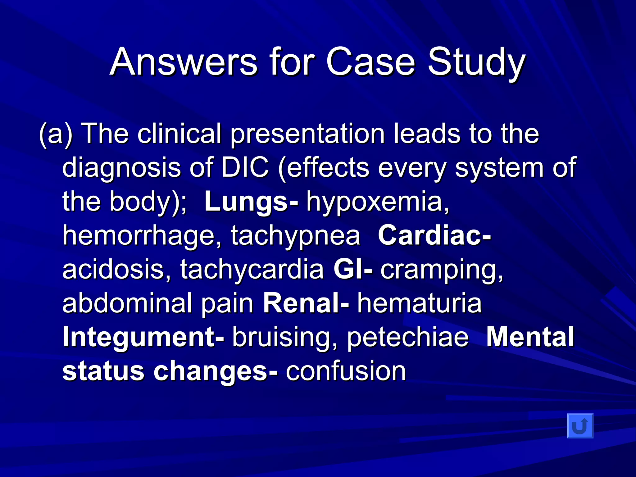 AAnnsswweerrss ffoorr CCaassee SSttuuddyy 
((aa)) TThhee cclliinniiccaall pprreesseennttaattiioonn lleeaaddss ttoo tthhee 
ddiiaaggnnoossiiss ooff DDIICC ((eeffffeeccttss eevveerryy ssyysstteemm ooff 
tthhee bbooddyy));; LLuunnggss-- hhyyppooxxeemmiiaa,, 
hheemmoorrrrhhaaggee,, ttaacchhyyppnneeaa CCaarrddiiaacc-- 
aacciiddoossiiss,, ttaacchhyyccaarrddiiaa GGII-- ccrraammppiinngg,, 
aabbddoommiinnaall ppaaiinn RReennaall-- hheemmaattuurriiaa 
IInntteegguummeenntt-- bbrruuiissiinngg,, ppeetteecchhiiaaee MMeennttaall 
ssttaattuuss cchhaannggeess-- ccoonnffuussiioonn 
 