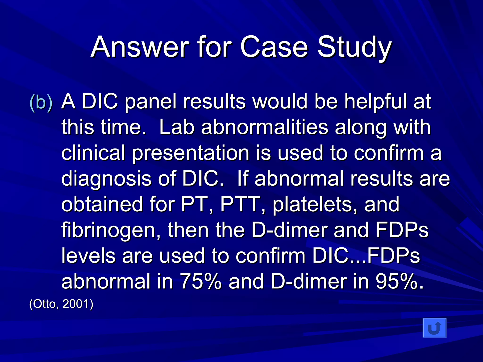 AAnnsswweerr ffoorr CCaassee SSttuuddyy 
((bb)) AA DDIICC ppaanneell rreessuullttss wwoouulldd bbee hheellppffuull aatt 
tthhiiss ttiimmee.. LLaabb aabbnnoorrmmaalliittiieess aalloonngg wwiitthh 
cclliinniiccaall pprreesseennttaattiioonn iiss uusseedd ttoo ccoonnffiirrmm aa 
ddiiaaggnnoossiiss ooff DDIICC.. IIff aabbnnoorrmmaall rreessuullttss aarree 
oobbttaaiinneedd ffoorr PPTT,, PPTTTT,, ppllaatteelleettss,, aanndd 
ffiibbrriinnooggeenn,, tthheenn tthhee DD--ddiimmeerr aanndd FFDDPPss 
lleevveellss aarree uusseedd ttoo ccoonnffiirrmm DDIICC......FFDDPPss 
aabbnnoorrmmaall iinn 7755%% aanndd DD--ddiimmeerr iinn 9955%%.. 
((OOttttoo,, 22000011)) 
 