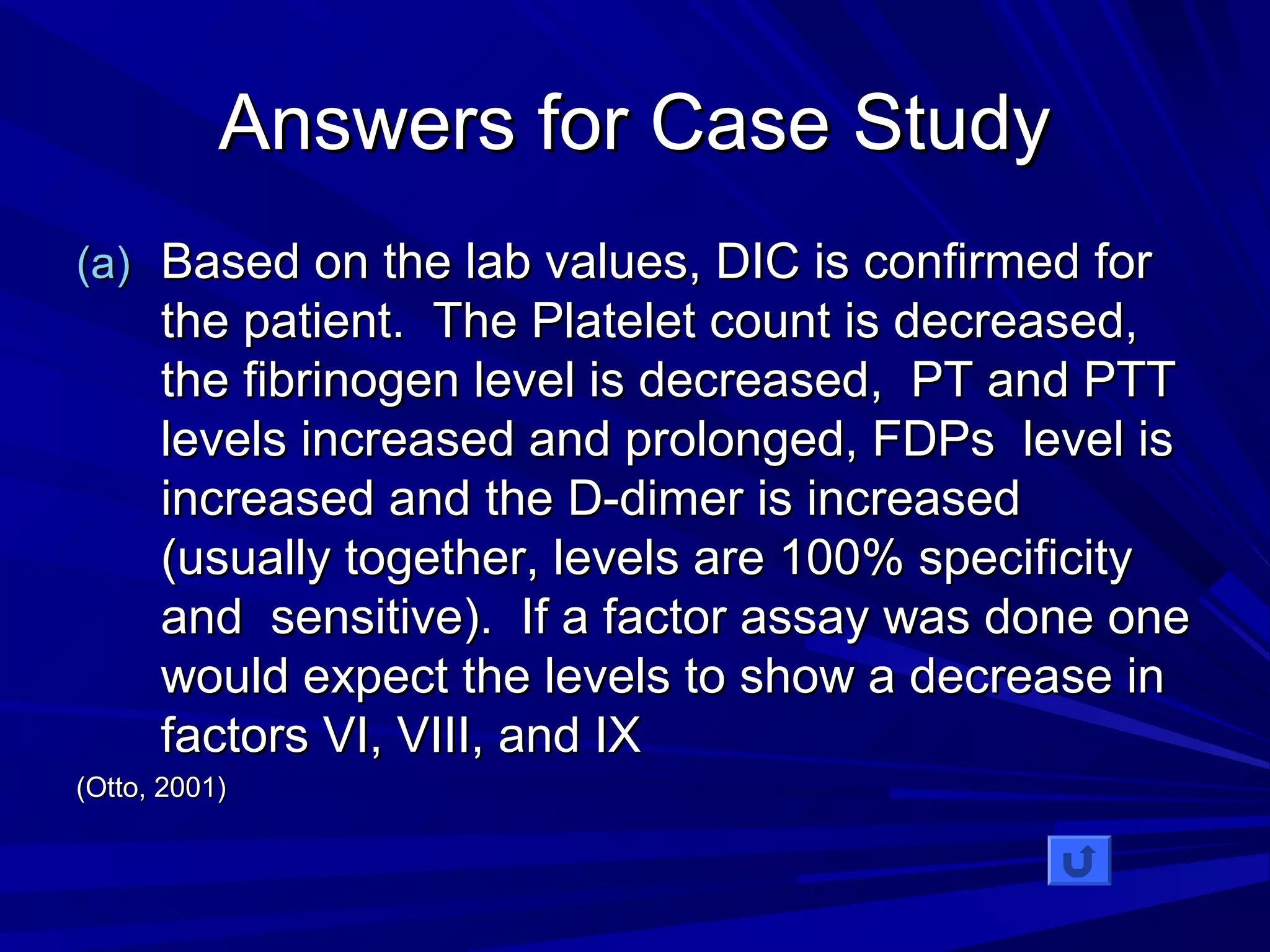 AAnnsswweerrss ffoorr CCaassee SSttuuddyy 
((aa)) BBaasseedd oonn tthhee llaabb vvaalluueess,, DDIICC iiss ccoonnffiirrmmeedd ffoorr 
tthhee ppaattiieenntt.. TThhee PPllaatteelleett ccoouunntt iiss ddeeccrreeaasseedd,, 
tthhee ffiibbrriinnooggeenn lleevveell iiss ddeeccrreeaasseedd,, PPTT aanndd PPTTTT 
lleevveellss iinnccrreeaasseedd aanndd pprroolloonnggeedd,, FFDDPPss lleevveell iiss 
iinnccrreeaasseedd aanndd tthhee DD--ddiimmeerr iiss iinnccrreeaasseedd 
((uussuuaallllyy ttooggeetthheerr,, lleevveellss aarree 110000%% ssppeecciiffiicciittyy 
aanndd sseennssiittiivvee)).. IIff aa ffaaccttoorr aassssaayy wwaass ddoonnee oonnee 
wwoouulldd eexxppeecctt tthhee lleevveellss ttoo sshhooww aa ddeeccrreeaassee iinn 
ffaaccttoorrss VVII,, VVIIIIII,, aanndd IIXX 
((OOttttoo,, 22000011)) 
 