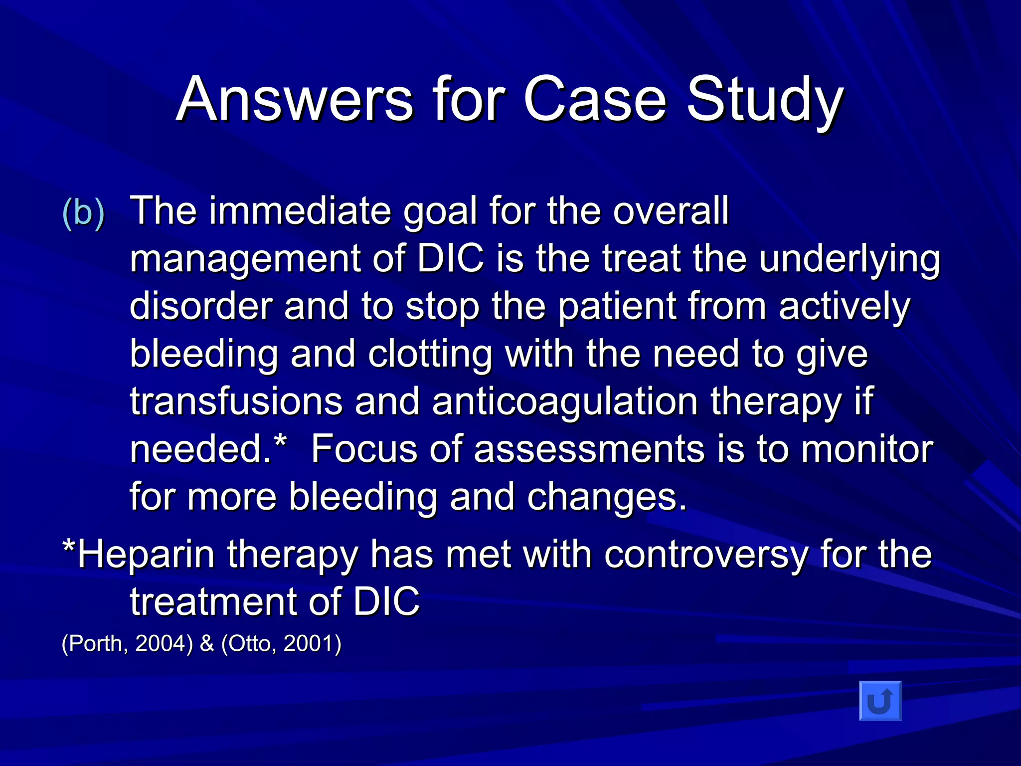 AAnnsswweerrss ffoorr CCaassee SSttuuddyy 
((bb)) TThhee iimmmmeeddiiaattee ggooaall ffoorr tthhee oovveerraallll 
mmaannaaggeemmeenntt ooff DDIICC iiss tthhee ttrreeaatt tthhee uunnddeerrllyyiinngg 
ddiissoorrddeerr aanndd ttoo ssttoopp tthhee ppaattiieenntt ffrroomm aaccttiivveellyy 
bblleeeeddiinngg aanndd cclloottttiinngg wwiitthh tthhee nneeeedd ttoo ggiivvee 
ttrraannssffuussiioonnss aanndd aannttiiccooaagguullaattiioonn tthheerraappyy iiff 
nneeeeddeedd..** FFooccuuss ooff aasssseessssmmeennttss iiss ttoo mmoonniittoorr 
ffoorr mmoorree bblleeeeddiinngg aanndd cchhaannggeess.. 
**HHeeppaarriinn tthheerraappyy hhaass mmeett wwiitthh ccoonnttrroovveerrssyy ffoorr tthhee 
ttrreeaattmmeenntt ooff DDIICC 
((PPoorrtthh,, 22000044)) && ((OOttttoo,, 22000011)) 
 