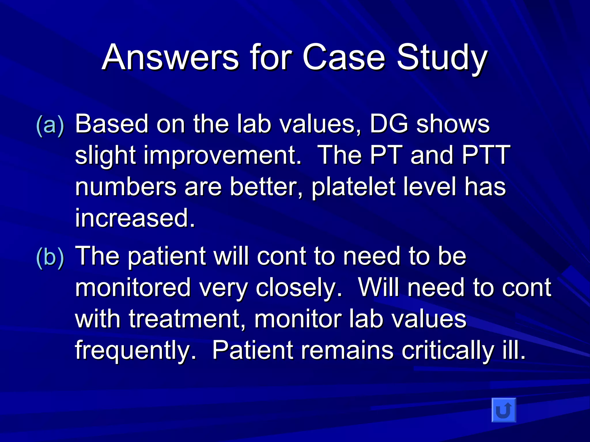 AAnnsswweerrss ffoorr CCaassee SSttuuddyy 
((aa)) BBaasseedd oonn tthhee llaabb vvaalluueess,, DDGG sshhoowwss 
sslliigghhtt iimmpprroovveemmeenntt.. TThhee PPTT aanndd PPTTTT 
nnuummbbeerrss aarree bbeetttteerr,, ppllaatteelleett lleevveell hhaass 
iinnccrreeaasseedd.. 
((bb)) TThhee ppaattiieenntt wwiillll ccoonntt ttoo nneeeedd ttoo bbee 
mmoonniittoorreedd vveerryy cclloosseellyy.. WWiillll nneeeedd ttoo ccoonntt 
wwiitthh ttrreeaattmmeenntt,, mmoonniittoorr llaabb vvaalluueess 
ffrreeqquueennttllyy.. PPaattiieenntt rreemmaaiinnss ccrriittiiccaallllyy iillll.. 
 