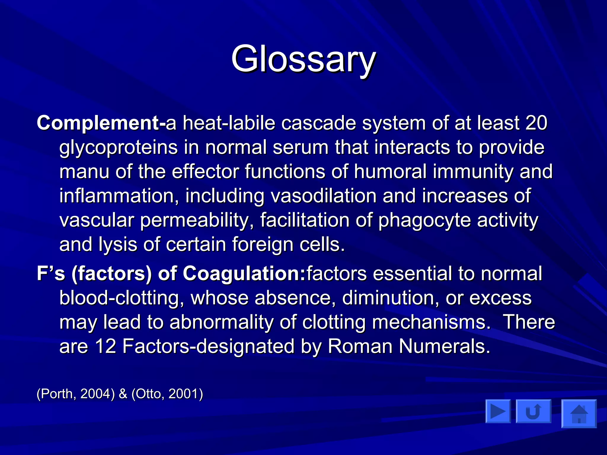 GGlloossssaarryy 
CCoommpplleemmeenntt--aa hheeaatt--llaabbiillee ccaassccaaddee ssyysstteemm ooff aatt lleeaasstt 2200 
ggllyyccoopprrootteeiinnss iinn nnoorrmmaall sseerruumm tthhaatt iinntteerraaccttss ttoo pprroovviiddee 
mmaannuu ooff tthhee eeffffeeccttoorr ffuunnccttiioonnss ooff hhuummoorraall iimmmmuunniittyy aanndd 
iinnffllaammmmaattiioonn,, iinncclluuddiinngg vvaassooddiillaattiioonn aanndd iinnccrreeaasseess ooff 
vvaassccuullaarr ppeerrmmeeaabbiilliittyy,, ffaacciilliittaattiioonn ooff pphhaaggooccyyttee aaccttiivviittyy 
aanndd llyyssiiss ooff cceerrttaaiinn ffoorreeiiggnn cceellllss.. 
FF’’ss ((ffaaccttoorrss)) ooff CCooaagguullaattiioonn::ffaaccttoorrss eesssseennttiiaall ttoo nnoorrmmaall 
bblloooodd--cclloottttiinngg,, wwhhoossee aabbsseennccee,, ddiimmiinnuuttiioonn,, oorr eexxcceessss 
mmaayy lleeaadd ttoo aabbnnoorrmmaalliittyy ooff cclloottttiinngg mmeecchhaanniissmmss.. TThheerree 
aarree 1122 FFaaccttoorrss--ddeessiiggnnaatteedd bbyy RRoommaann NNuummeerraallss.. 
((PPoorrtthh,, 22000044)) && ((OOttttoo,, 22000011)) 
 