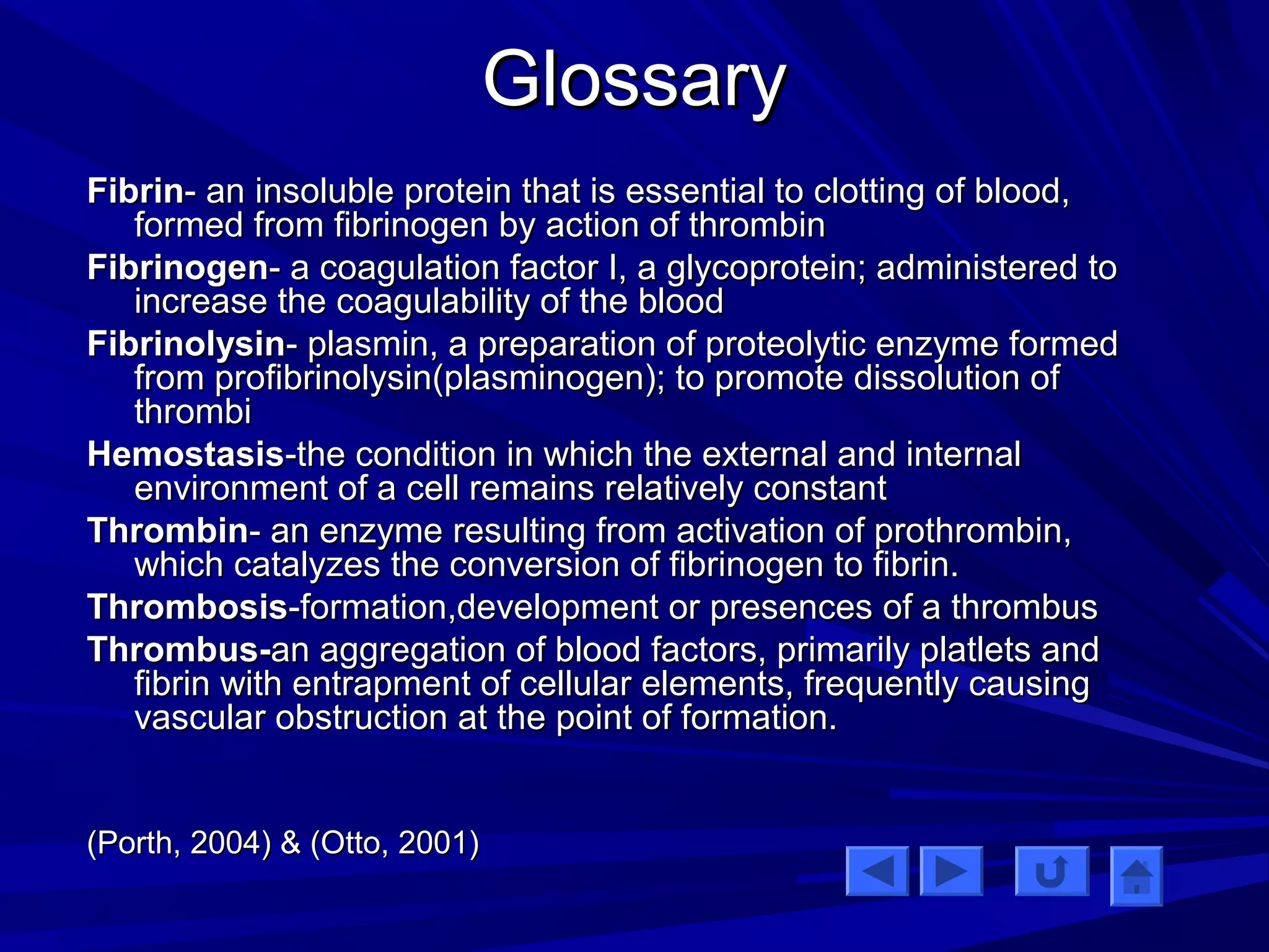 GGlloossssaarryy 
FFiibbrriinn-- aann iinnssoolluubbllee pprrootteeiinn tthhaatt iiss eesssseennttiiaall ttoo cclloottttiinngg ooff bblloooodd,, 
ffoorrmmeedd ffrroomm ffiibbrriinnooggeenn bbyy aaccttiioonn ooff tthhrroommbbiinn 
FFiibbrriinnooggeenn-- aa ccooaagguullaattiioonn ffaaccttoorr II,, aa ggllyyccoopprrootteeiinn;; aaddmmiinniisstteerreedd ttoo 
iinnccrreeaassee tthhee ccooaagguullaabbiilliittyy ooff tthhee bblloooodd 
FFiibbrriinnoollyyssiinn-- ppllaassmmiinn,, aa pprreeppaarraattiioonn ooff pprrootteeoollyyttiicc eennzzyymmee ffoorrmmeedd 
ffrroomm pprrooffiibbrriinnoollyyssiinn((ppllaassmmiinnooggeenn));; ttoo pprroommoottee ddiissssoolluuttiioonn ooff 
tthhrroommbbii 
HHeemmoossttaassiiss--tthhee ccoonnddiittiioonn iinn wwhhiicchh tthhee eexxtteerrnnaall aanndd iinntteerrnnaall 
eennvviirroonnmmeenntt ooff aa cceellll rreemmaaiinnss rreellaattiivveellyy ccoonnssttaanntt 
TThhrroommbbiinn-- aann eennzzyymmee rreessuullttiinngg ffrroomm aaccttiivvaattiioonn ooff pprrootthhrroommbbiinn,, 
wwhhiicchh ccaattaallyyzzeess tthhee ccoonnvveerrssiioonn ooff ffiibbrriinnooggeenn ttoo ffiibbrriinn.. 
TThhrroommbboossiiss--ffoorrmmaattiioonn,,ddeevveellooppmmeenntt oorr pprreesseenncceess ooff aa tthhrroommbbuuss 
TThhrroommbbuuss--aann aaggggrreeggaattiioonn ooff bblloooodd ffaaccttoorrss,, pprriimmaarriillyy ppllaattlleettss aanndd 
ffiibbrriinn wwiitthh eennttrraappmmeenntt ooff cceelllluullaarr eelleemmeennttss,, ffrreeqquueennttllyy ccaauussiinngg 
vvaassccuullaarr oobbssttrruuccttiioonn aatt tthhee ppooiinntt ooff ffoorrmmaattiioonn.. 
((PPoorrtthh,, 22000044)) && ((OOttttoo,, 22000011)) 
 