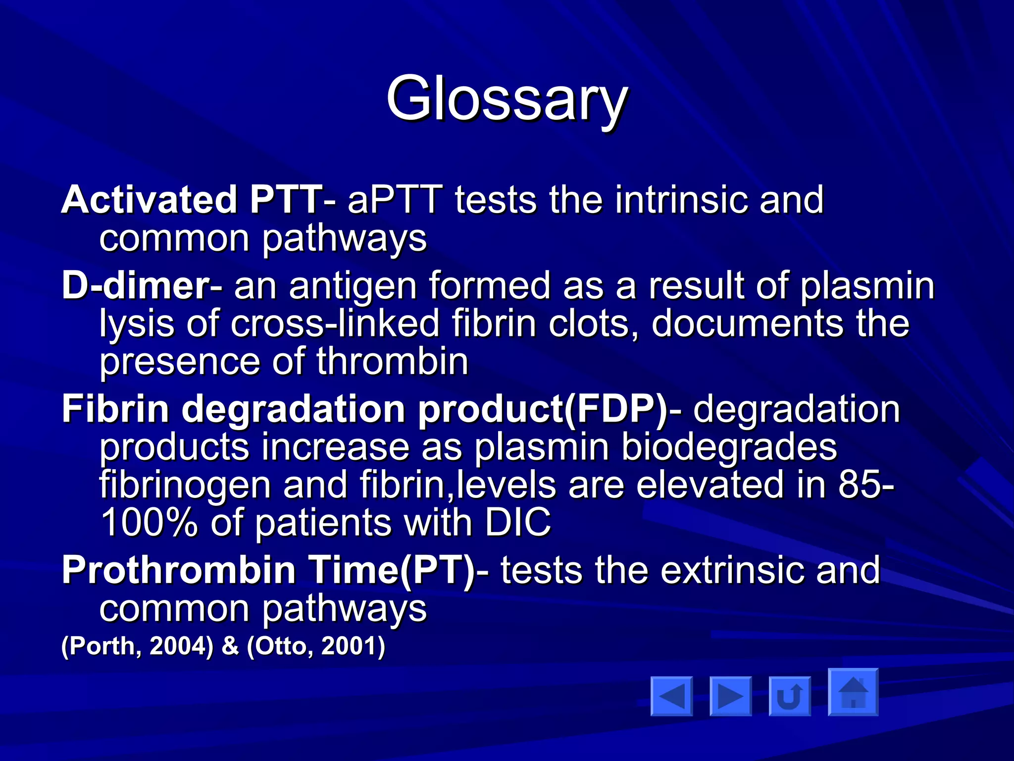 GGlloossssaarryy 
AAccttiivvaatteedd PPTTTT-- aaPPTTTT tteessttss tthhee iinnttrriinnssiicc aanndd 
ccoommmmoonn ppaatthhwwaayyss 
DD--ddiimmeerr-- aann aannttiiggeenn ffoorrmmeedd aass aa rreessuulltt ooff ppllaassmmiinn 
llyyssiiss ooff ccrroossss--lliinnkkeedd ffiibbrriinn cclloottss,, ddooccuummeennttss tthhee 
pprreesseennccee ooff tthhrroommbbiinn 
FFiibbrriinn ddeeggrraaddaattiioonn pprroodduucctt((FFDDPP))-- ddeeggrraaddaattiioonn 
pprroodduuccttss iinnccrreeaassee aass ppllaassmmiinn bbiiooddeeggrraaddeess 
ffiibbrriinnooggeenn aanndd ffiibbrriinn,,lleevveellss aarree eelleevvaatteedd iinn 8855-- 
110000%% ooff ppaattiieennttss wwiitthh DDIICC 
PPrrootthhrroommbbiinn TTiimmee((PPTT))-- tteessttss tthhee eexxttrriinnssiicc aanndd 
ccoommmmoonn ppaatthhwwaayyss 
((PPoorrtthh,, 22000044)) & ((OOttttoo,, 22000011)) 
 