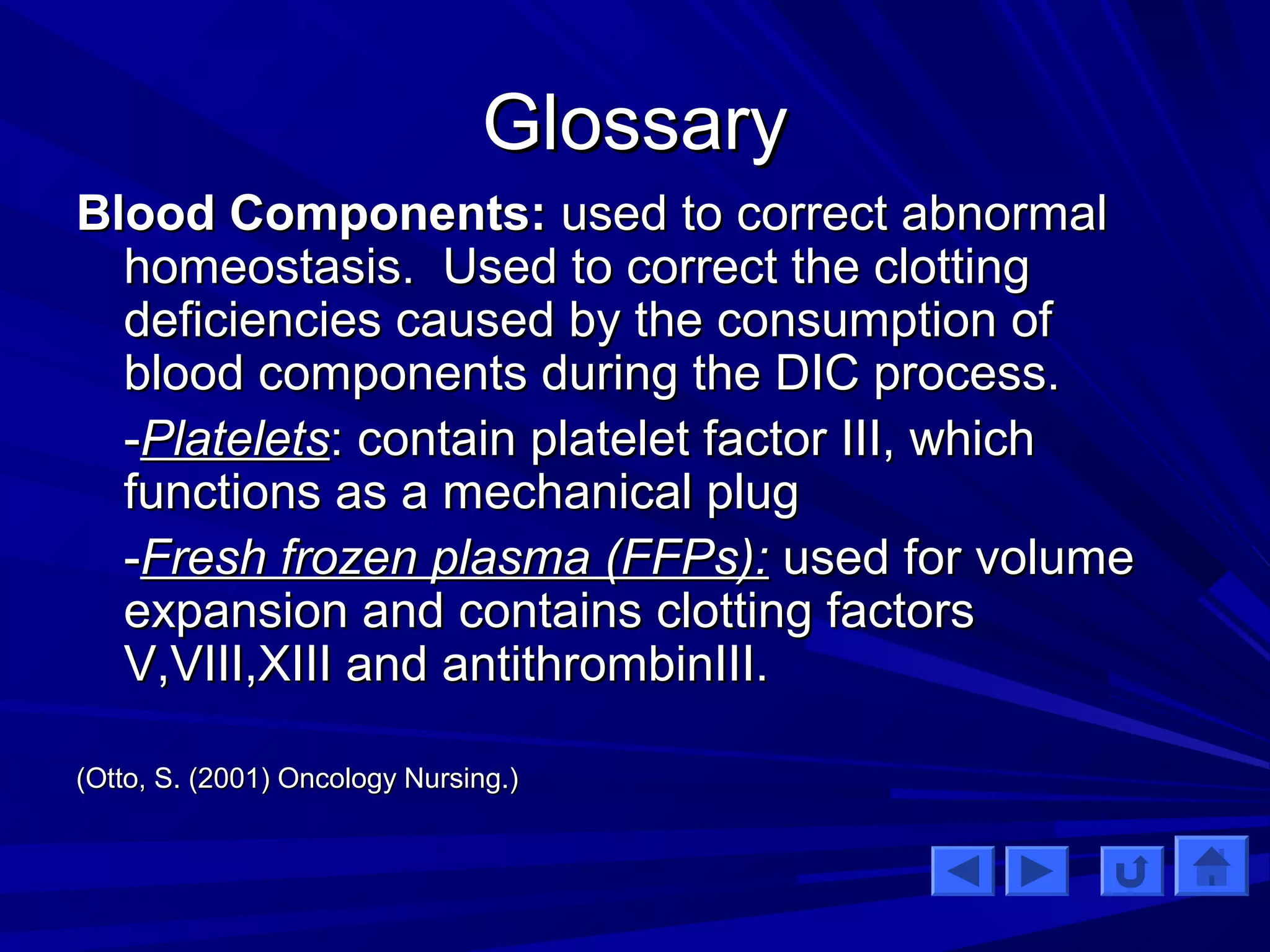 GGlloossssaarryy 
BBlloooodd CCoommppoonneennttss:: uusseedd ttoo ccoorrrreecctt aabbnnoorrmmaall 
hhoommeeoossttaassiiss.. UUsseedd ttoo ccoorrrreecctt tthhee cclloottttiinngg 
ddeeffiicciieenncciieess ccaauusseedd bbyy tthhee ccoonnssuummppttiioonn ooff 
bblloooodd ccoommppoonneennttss dduurriinngg tthhee DDIICC pprroocceessss.. 
--PPllaatteelleettss:: ccoonnttaaiinn ppllaatteelleett ffaaccttoorr IIIIII,, wwhhiicchh 
ffuunnccttiioonnss aass aa mmeecchhaanniiccaall pplluugg 
--FFrreesshh ffrroozzeenn ppllaassmmaa ((FFFFPPss)):: uusseedd ffoorr vvoolluummee 
eexxppaannssiioonn aanndd ccoonnttaaiinnss cclloottttiinngg ffaaccttoorrss 
VV,,VVIIIIII,,XXIIIIII aanndd aannttiitthhrroommbbiinnIIIIII.. 
((OOttttoo,, SS.. ((22000011)) OOnnccoollooggyy NNuurrssiinngg..)) 
 