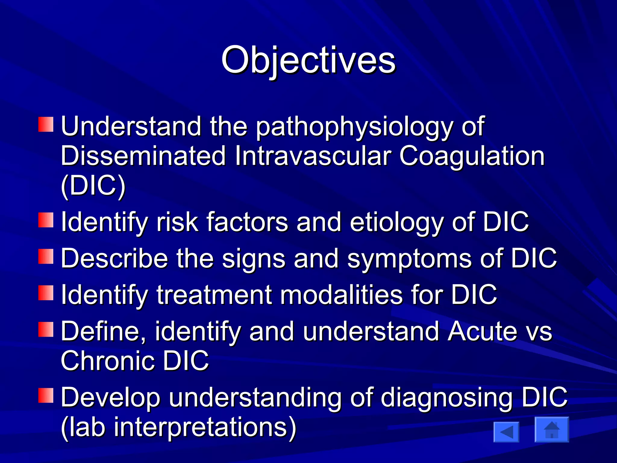 OObbjjeeccttiivveess 
UUnnddeerrssttaanndd tthhee ppaatthhoopphhyyssiioollooggyy ooff 
DDiisssseemmiinnaatteedd IInnttrraavvaassccuullaarr CCooaagguullaattiioonn 
((DDIICC)) 
IIddeennttiiffyy rriisskk ffaaccttoorrss aanndd eettiioollooggyy ooff DDIICC 
DDeessccrriibbee tthhee ssiiggnnss aanndd ssyymmppttoommss ooff DDIICC 
IIddeennttiiffyy ttrreeaattmmeenntt mmooddaalliittiieess ffoorr DDIICC 
DDeeffiinnee,, iiddeennttiiffyy aanndd uunnddeerrssttaanndd AAccuuttee vvss 
CChhrroonniicc DDIICC 
DDeevveelloopp uunnddeerrssttaannddiinngg ooff ddiiaaggnnoossiinngg DDIICC 
((llaabb iinntteerrpprreettaattiioonnss)) 
 