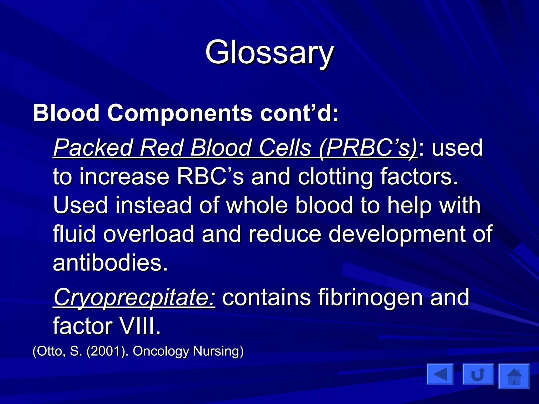 GGlloossssaarryy 
BBlloooodd CCoommppoonneennttss ccoonntt’’dd:: 
PPaacckkeedd RReedd BBlloooodd CCeellllss ((PPRRBBCC’’ss)):: uusseedd 
ttoo iinnccrreeaassee RRBBCC’’ss aanndd cclloottttiinngg ffaaccttoorrss.. 
UUsseedd iinnsstteeaadd ooff wwhhoollee bblloooodd ttoo hheellpp wwiitthh 
fflluuiidd oovveerrllooaadd aanndd rreedduuccee ddeevveellooppmmeenntt ooff 
aannttiibbooddiieess.. 
CCrryyoopprreeccppiittaattee:: ccoonnttaaiinnss ffiibbrriinnooggeenn aanndd 
ffaaccttoorr VVIIIIII.. 
((OOttttoo,, SS.. ((22000011)).. OOnnccoollooggyy NNuurrssiinngg)) 
 