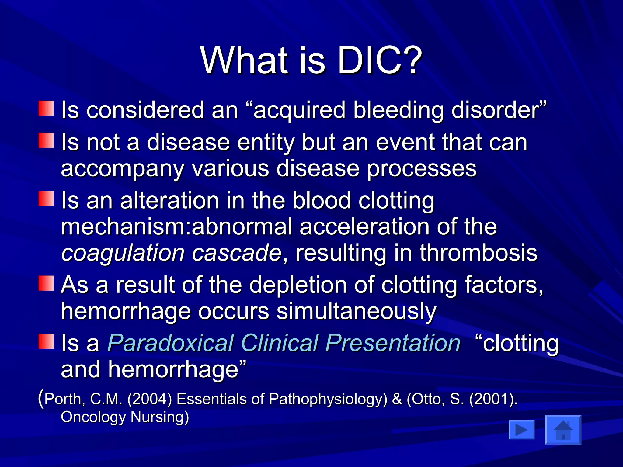 WWhhaatt iiss DDIICC?? 
IIss ccoonnssiiddeerreedd aann ““aaccqquuiirreedd bblleeeeddiinngg ddiissoorrddeerr”” 
IIss nnoott aa ddiisseeaassee eennttiittyy bbuutt aann eevveenntt tthhaatt ccaann 
aaccccoommppaannyy vvaarriioouuss ddiisseeaassee pprroocceesssseess 
IIss aann aalltteerraattiioonn iinn tthhee bblloooodd cclloottttiinngg 
mmeecchhaanniissmm::aabbnnoorrmmaall aacccceelleerraattiioonn ooff tthhee 
ccooaagguullaattiioonn ccaassccaaddee,, rreessuullttiinngg iinn tthhrroommbboossiiss 
AAss aa rreessuulltt ooff tthhee ddeepplleettiioonn ooff cclloottttiinngg ffaaccttoorrss,, 
hheemmoorrrrhhaaggee ooccccuurrss ssiimmuullttaanneeoouussllyy 
IIss aa PPaarraaddooxxiiccaall CClliinniiccaall PPrreesseennttaattiioonn ““cclloottttiinngg 
aanndd hheemmoorrrrhhaaggee”” 
((PPoorrtthh,, CC..MM.. ((22000044)) EEsssseennttiiaallss ooff PPaatthhoopphhyyssiioollooggyy)) && ((OOttttoo,, SS.. ((22000011)).. 
OOnnccoollooggyy NNuurrssiinngg)) 
 