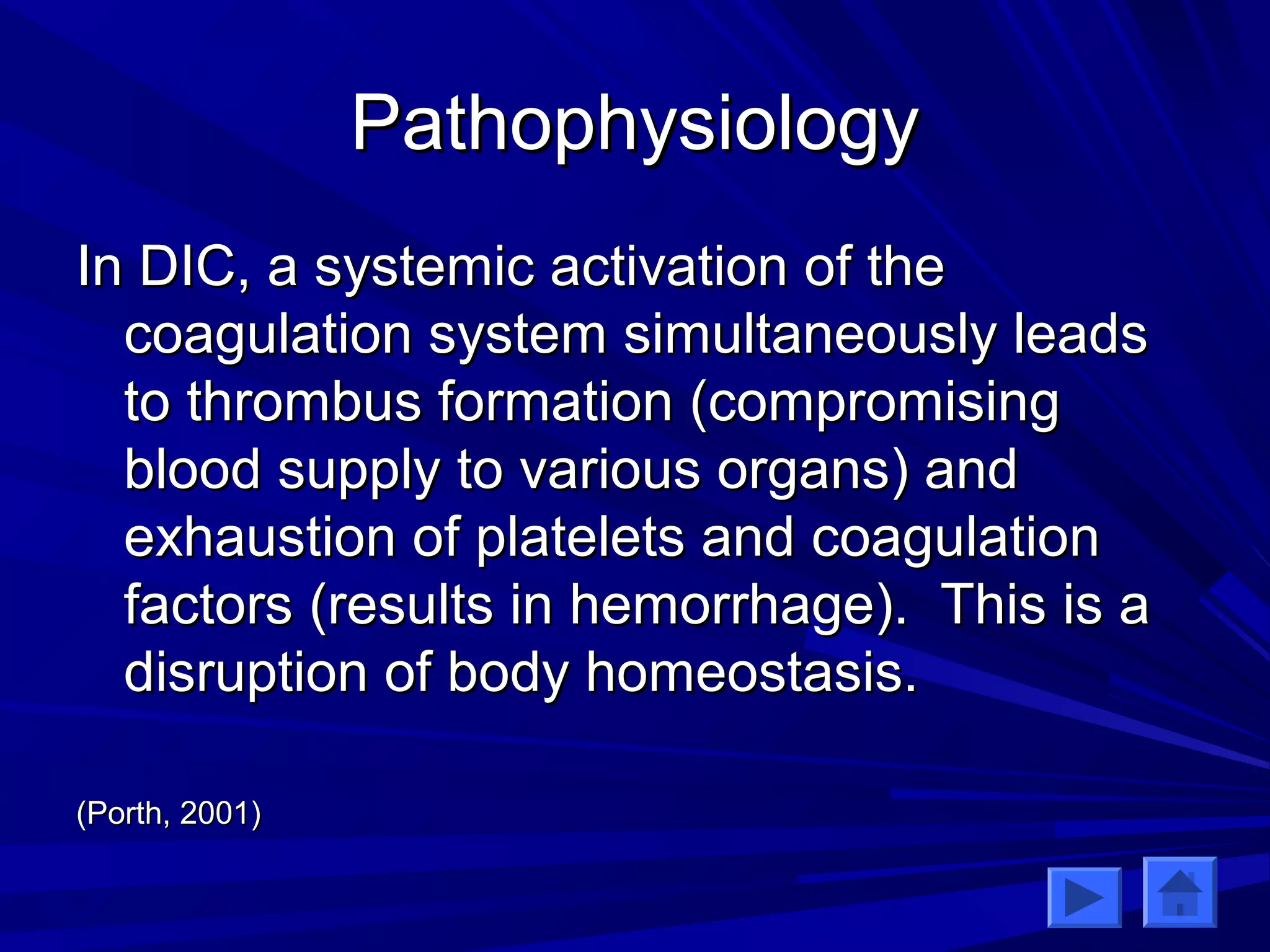 PPaatthhoopphhyyssiioollooggyy 
IInn DDIICC,, aa ssyysstteemmiicc aaccttiivvaattiioonn ooff tthhee 
ccooaagguullaattiioonn ssyysstteemm ssiimmuullttaanneeoouussllyy lleeaaddss 
ttoo tthhrroommbbuuss ffoorrmmaattiioonn ((ccoommpprroommiissiinngg 
bblloooodd ssuuppppllyy ttoo vvaarriioouuss oorrggaannss)) aanndd 
eexxhhaauussttiioonn ooff ppllaatteelleettss aanndd ccooaagguullaattiioonn 
ffaaccttoorrss ((rreessuullttss iinn hheemmoorrrrhhaaggee)).. TThhiiss iiss aa 
ddiissrruuppttiioonn ooff bbooddyy hhoommeeoossttaassiiss.. 
((PPoorrtthh,, 22000011)) 
 