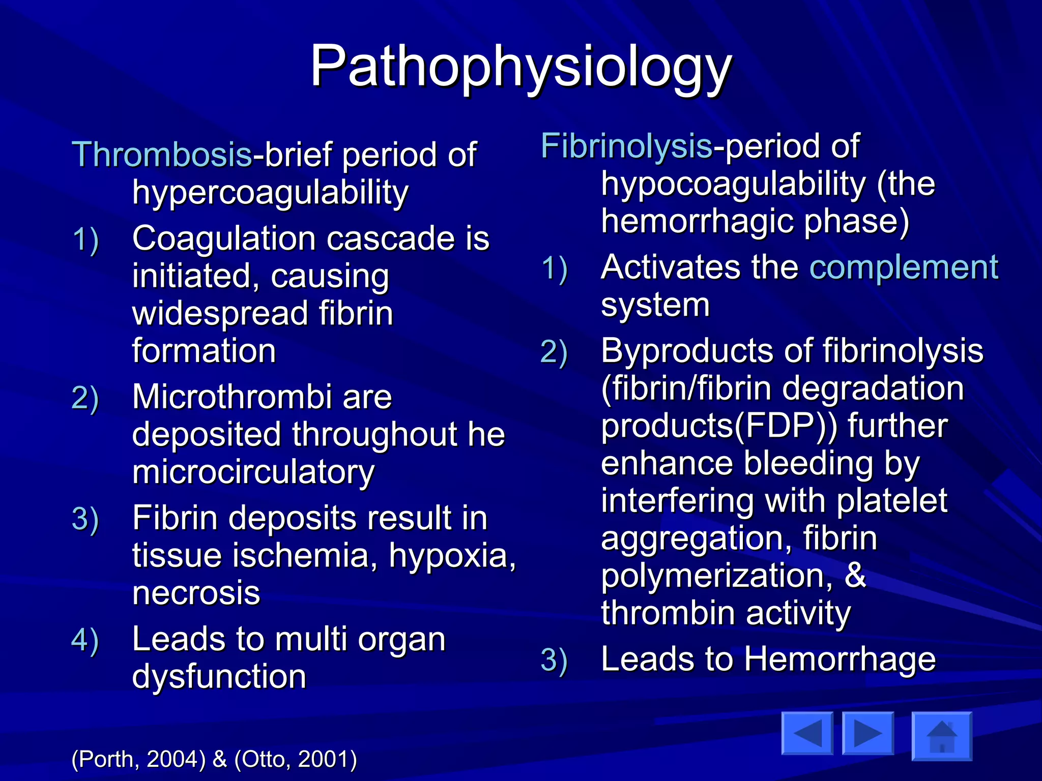 PPaatthhoopphhyyssiioollooggyy 
TThhrroommbboossiiss--bbrriieeff ppeerriioodd ooff 
hhyyppeerrccooaagguullaabbiilliittyy 
11)) CCooaagguullaattiioonn ccaassccaaddee iiss 
iinniittiiaatteedd,, ccaauussiinngg 
wwiiddeesspprreeaadd ffiibbrriinn 
ffoorrmmaattiioonn 
22)) MMiiccrrootthhrroommbbii aarree 
ddeeppoossiitteedd tthhrroouugghhoouutt hhee 
mmiiccrroocciirrccuullaattoorryy 
33)) FFiibbrriinn ddeeppoossiittss rreessuulltt iinn 
ttiissssuuee iisscchheemmiiaa,, hhyyppooxxiiaa,, 
nneeccrroossiiss 
44)) LLeeaaddss ttoo mmuullttii oorrggaann 
ddyyssffuunnccttiioonn 
((PPoorrtthh,, 22000044)) && ((OOttttoo,, 22000011)) 
FFiibbrriinnoollyyssiiss--ppeerriioodd ooff 
hhyyppooccooaagguullaabbiilliittyy ((tthhee 
hheemmoorrrrhhaaggiicc pphhaassee)) 
11)) AAccttiivvaatteess tthhee ccoommpplleemmeenntt 
ssyysstteemm 
22)) BByypprroodduuccttss ooff ffiibbrriinnoollyyssiiss 
((ffiibbrriinn//ffiibbrriinn ddeeggrraaddaattiioonn 
pprroodduuccttss((FFDDPP)))) ffuurrtthheerr 
eennhhaannccee bblleeeeddiinngg bbyy 
iinntteerrffeerriinngg wwiitthh ppllaatteelleett 
aaggggrreeggaattiioonn,, ffiibbrriinn 
ppoollyymmeerriizzaattiioonn,, && 
tthhrroommbbiinn aaccttiivviittyy 
33)) LLeeaaddss ttoo HHeemmoorrrrhhaaggee 
 
