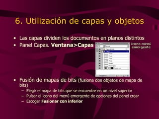 6. Utilización de capas y objetos Las capas dividen los documentos en planos distintos Panel Capas.  Ventana>Capas Fusión de mapas de bits  (fusiona dos objetos de mapa de bits) Elegir el mapa de bits que se encuentre en un nivel superior Pulsar el icono del menú emergente de opciones del panel crear Escoger  Fusionar con inferior icono menú emergente 