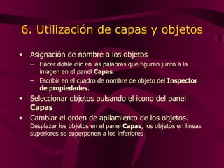 6. Utilización de capas y objetos Asignación de nombre a los objetos Hacer doble clic en las palabras que figuran junto a la imagen en el panel  Capas . Escribir en el cuadro de nombre de objeto del  Inspector de propiedades. Seleccionar objetos pulsando el icono del panel  Capas Cambiar el orden de apilamiento de los objetos.  Desplazar los objetos en el panel  Capas , los objetos en líneas superiores se superponen a los inferiores 