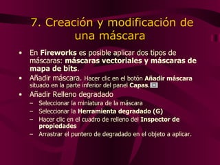 7. Creación y modificación de una máscara En  Fireworks  es posible aplicar dos tipos de máscaras:  máscaras vectoriales y máscaras de mapa de bits .  Añadir máscara.  Ha cer  clic en el botón  Añadir máscara  situado en la parte inferior del panel  Capas . Añadir Relleno degradado Seleccionar la miniatura de la máscara Seleccionar la  Herramienta degradado (G) Hacer clic en el cuadro de relleno del  Inspector de propiedades   Arrastrar el puntero de degradado en el objeto a aplicar. 
