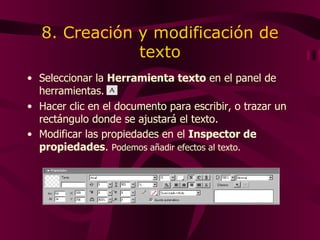 8. Creación y modificación de texto Seleccionar la  Herramienta texto  en el panel de herramientas. Hacer clic en el documento para escribir, o trazar un rectángulo donde se ajustará el texto. Modificar las propiedades en el  Inspector de propiedades .  Podemos añadir efectos al texto. 