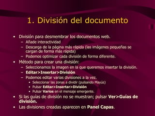 1. División del documento División para desmembrar los documentos web. Añade interactividad  Descarga de la página más rápida (las imágenes pequeñas se cargan de forma más rápida) Podemos optimizar cada división de forma diferente. Método para crear una división: Seleccionamos la imagen en la que queremos insertar la división. Editar>Insertar>División Podemos editar varias divisiones a la vez. Seleccionar las zonas a dividir (pulsando Mayús) Pulsar  Editar>Insertar>División Pulsar  Varios  en el mensaje emergente. Si las guías de división no se muestran; pulsar  Ver>Guías de división. Las divisiones creadas aparecen en  Panel Capas . 