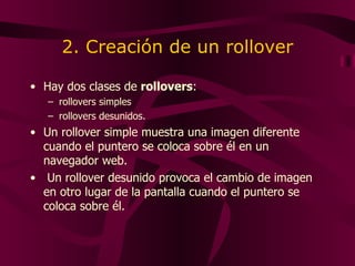 2. Creación de un rollover Hay dos clases de  rollovers : rollovers simples  rollovers desunidos. Un rollover simple muestra una imagen diferente cuando el puntero se coloca sobre él en un navegador web. Un rollover desunido provoca el cambio de imagen en otro lugar de la pantalla cuando el puntero se coloca sobre él.  