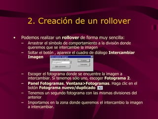 2. Creación de un rollover Podemos realizar un  rollover  de forma muy sencilla: Arrastrar el símbolo de comportamiento a la división donde queremos que se intercambie la imagen Soltar el botón , aparece el cuadro de diálogo  Intercambiar Imagen Escoger el fotograma donde se encuentre la imagen a intercambiar. Si tenemos sólo uno, escoger  Fotograma 2 . Panel Fotogramas .  Ventana>Fotogramas .  Haga clic en el botón  Fotograma nuevo/duplicado   Tenemos un segundo fotograma con las mismas divisiones del anterior Importamos en la zona donde queremos el intercambio la imagen a intercambiar. 