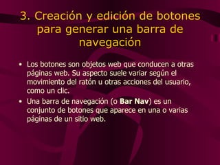 3. Creación y edición de botones para generar una barra de navegación Los botones son objetos web que conducen a otras páginas web. Su aspecto suele variar según el movimiento del ratón u otras acciones del usuario, como un clic.  Una barra de navegación (o  Bar Nav ) es un conjunto de botones que aparece en una o varias páginas de un sitio web.  