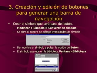 3. Creación y edición de botones para generar una barra de navegación Crea r  el símbolo que será base del botón. Modificar > Símbolo > Convertir en símbolo Se abre el cuadro de diálogo Propiedades de símbolo Dar nombre al símbolo y pulsar la opción de  Botón El símbolo aparece en la biblioteca. Ventana>Biblioteca 