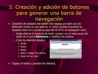 3. Creación y edición de botones para generar una barra de navegación Creación de estados del botón  (l os estados de botón son los diferentes modos en que aparece un botón cuando el puntero se desplaza sobre él o cuando se hace clic en él en un navegador web ) .   Doble click  en la  instancia de botón creada  o  en la  vista previa del botón en el panel  Biblioteca   y modificar los estados. Crear los distintos estados: Arriba Sobre Abajo Sobre y Abajo Área activa Hacer clic en Listo Copiar el botón y probar los efectos. 