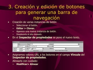 3. Creación y edición de botones para generar una barra de navegación Creación de varias instancias de botón Seleccionar el botón. Editar > Clonar .   A parece una nueva instancia de botón .   Desplazarla al sitio deseado. En  el  Inspector de  propiedades  se pone el nuevo texto. Asignamos valores URL a los botones en el campo  Vínculo  del  Inspector de propiedades . Alinearlo con cuidado: Modificar> Alinear 