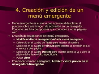 4. Creación y edición de un menú emergente M enú emergente es el menú que aparece al desplazar el puntero sobre una imagen de activación en un navegador. Contiene una lista de opciones que conducen a otras páginas web.  Creación de las opciones del menú emergente. Modificar>Menú emergente>Añadir menú emergente Doble clic en el cuadro de  Texto  para insertar el nombre Doble clic en el cuadro de  Vínculo  para insertar la dirección URL o el enlace a otra página. Doble clic en el cuadro  Destino  para insertar cómo se va a abrir la página del enlace o URL especificada. Pulsar  Listo Comprobar el menú emergente.  Archivo>Vista previa en el navegador>Navegador 