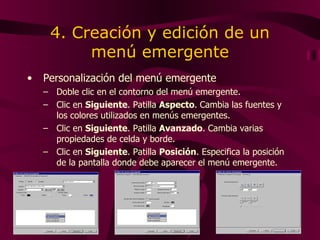 4. Creación y edición de un menú emergente Personalización del menú emergente Doble clic en el contorno del menú emergente. Clic en  Siguiente . Patilla  Aspecto .   Cambia  las fuentes y los colores utilizados en menús emergentes. Clic en  Siguiente . Patilla  Avanzado . Cambia  varias propiedades de celda y borde . Clic en  Siguiente . Patilla  Posición . E specifica la posición de la pantalla donde debe aparecer el menú emergente . 