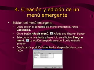 4. Creación y edición de un menú emergente Edición del menú emergente Doble  clic en el contorno del menú emergente . Patilla  Contenido . Clic  el botón  Añadir menú .   Añade una línea en blanco. Seleccionar   una  entrada y  hacer  clic en el botón  Sangrar menú .  La opción sangrada emergerá de la entrada anterior  Desplazar de posición las entradas desplazándolas con el ratón. 