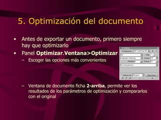 5. Optimización del documento Antes de exportar un documento ,  primero siempre hay que optimizarlo Panel  Optimizar . Ventana>Optimizar Escoger las opciones más convenientes Ventana de documento  ficha  2-arriba ,  permite ver los resultados de los parámetros de optimización y compararlos con el original 