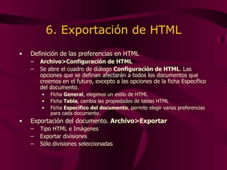 6. Exportación de HTML Definición de las preferencias en HTML Archivo>Configuración de HTML Se abre el cuadro de diálogo  Configuración de HTML . Las opciones que  se  defina n  afectarán a todos los documentos que  creemos  en el futuro, excepto a las opciones de la ficha Específico del documento.  Ficha   General ,  elegimos  un estilo de HTML Ficha   Tabla ,   cambia  las propiedades de tablas HTML Ficha   Específico del documento ,  permite elegir varias preferencias para cada documento . Exportación del documento.  Archivo>Exportar  Tipo HTML e Imágenes Exportar divisiones Sólo divisiones seleccionadas 