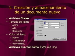 1. Creación y almacenamiento de un documento nuevo Archivo>Nuevo Tamaño del lienzo Ancho  Alto Resolución Color del lienzo Blanco Transparente Personalizado Archivo>Guardar Como . Extensión .png 