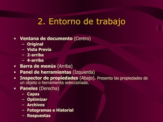 2. Entorno de trabajo Ventana de documento  (Centro) Original Vista Previa 2-arriba 4-arriba Barra de menús  (Arriba) Panel de herramientas  (Izquierda) Inspector de propiedades  (Abajo).  Presenta las propiedades de un objeto o herramienta seleccionada. Paneles  (Derecha) Capas Optimizar Archivos Fotogramas e Historial Respuestas 