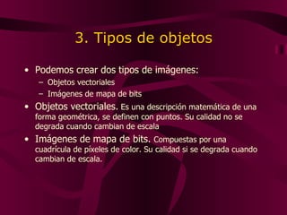 3. Tipos de objetos Podemos crear dos tipos de imágenes: Objetos vectoriales Imágenes de mapa de bits Objetos vectoriales.  E s una descripción matemática de una forma geométrica ,  se definen con puntos .  Su calidad no se degrada cuando cambian de escala Imágenes de mapa de bits.  C ompuesta s  por una cuadrícula de píxeles de color . Su calidad si se degrada cuando cambian de escala. 