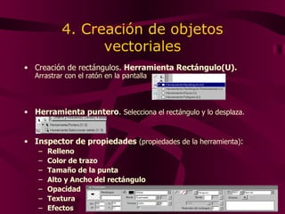 4. Creación de objetos vectoriales Creación de rectángulos.  Herramienta Rectángulo(U).   Arrastrar con el ratón en la pantalla Herramienta puntero .  Selecciona el rectángulo y lo desplaza. Inspector de propiedades   (propiedades de la herramienta) : Relleno Color de trazo Tamaño de la punta Alto y Ancho del rectángulo Opacidad Textura Efectos 