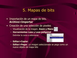 5. Mapas de bits Importación de un mapa de bits.  Archivo>Importar   Creación de una selección de pixeles Visualización de la imagen.  Zoom y Mano Herramientas Lazo y Lazo poligonal Delimitar la zona a seleccionar. Editar>Copiar .  Editar>Pegar . La imagen seleccionada se pega como un nuevo objeto de mapa bits 