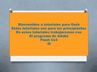 Bienvenidos a tutoriales para flash
Estos tutoriales son para los principiantes
  En estos tutoriales trabajaremos con
          El programa de Adobe
                 Flash Cs3
                     :D
 