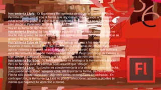 Herramienta Lápiz: Es la primera Herramienta de dibujo propiamente dicho.
Permite dibujar líneas con la forma que decidamos, modificando la forma de
estas a nuestro gusto. El color que aplicará esta Herramienta se puede modificar,
bien desde el Panel Mezclador de Colores o bien desde el subpanel Colores que
hay en la Barra de Herramientas.
Herramienta Brocha: Su funcionalidad equivale a la del lápiz, pero su trazo es
mucho más grueso. Se suele emplear para aplicar rellenos. Se puede modificar su
grosor y forma de trazo.
Herramienta Cubo de Pintura: Permite aplicar rellenos a los objetos que
hayamos creado. Al contrario que muchos otros programas de dibujo, no permite
aplicar rellenos si la zona no está delimitada por un borde. El color que aplicará
esta Herramienta se puede modificar, bien desde el Panel Mezclador de Colores o
bien desde el subpanel Colores que hay en la Barra de Herramientas.
Herramienta Borrador: Su funcionamiento es análogo a la Herramienta Brocha.
Pero su función es la de eliminar todo aquello que "dibuje".
Herramienta Lazo: Su función es complementaria a la de la Herramienta Flecha,
pues puede seleccionar cualquier cosa, sin importar la forma, (la Herramienta
Flecha sólo puede seleccionar objetos o zonas rectangulares o cuadradas). En
contrapartida, la Herramienta Lazo no puede seleccionar rellenos u objetos (a
menos que hagamos la selección a mano).
 